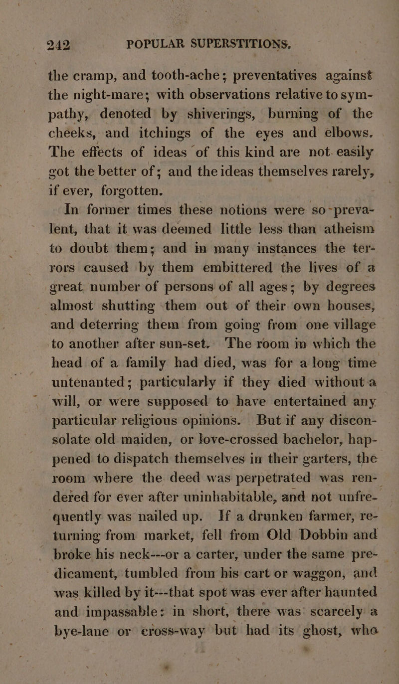 the cramp, and tooth-ache; preventatives against the night-mare; with observations relative to sym- pathy, denoted by shiverings, burning of the cheeks, and itchings of the eyes and elbows. The effects of ideas of this kind are not. easily vot the better of ; and the ideas themselves rarely, if ever, forgotten. In former times these notions were so~preva- lent, that it was deemed little less than atheism to doubt them; and im many instances the ter- rors caused by them embittered the lives of a great number of persons of all ages; by degrees almost shutting them out of their own houses, and deterring them from going from one village to another after sun-set.. The room m which the head of a family had died, was for a long time untenanted; particularly if they died without a will, or were supposed to have entertained any particular religious opinions. But if any discon- solate old maiden, or love-crossed bachelor, hap- pened to dispatch themselves in their garters, the room where the deed was perpetrated was ren- dered for ever after uninhabitable, and not unfre- quently was nailed up. Hf a drunken farmer, re- broke his neck---or a carter, under the same pre- _ -dicament, tumbled from his cart or waggon, and was killed by it---that spot was ever after haunted and impassable: in short, there was’ scarcely a ' bye-lane or eross-way but had its ghost, whe =