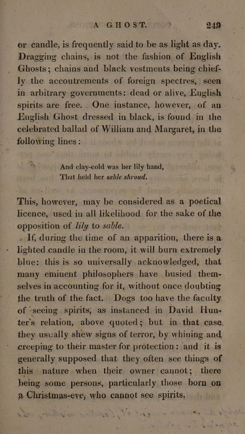 or candle, is frequently said to be as light as day. Dragging chains, is not the fashion of English Ghosts; chains and black vestments being chief- ly the accoutrements of foreign spectres, seen in arbitrary governments: dead or alive, English spirits are free. One instance, however, of an- English Ghost dressed in black, is found in the celebrated ballad of William and Margaret, in the following lines : And clay-cold was her lily hand, That held her sable shroud. This, however, may be considered as. a poetical licence, used in all likelihood for the sake of the opposition of fly to sable. . If, during the time of an apparition, there is a lighted candle in the room, it will burn extremely blue: this is so universally acknowledged, that many eminent philosophers have busied them- selves in accounting for it, without once doubting the truth of the fact. Dogs too have the faculty of “seeing spirits, as instanced in David Hun- ter’s relation, above quoted; but in that case. they usually shew signs of terror, by whining and creeping to their master for protection: and it is generally supposed that they often see things of this nature when their owner cannot; there being some persons, particularly those ee on a Christmas-eve, who cannot see spirits, “SH &gt; 4% i i d ¢