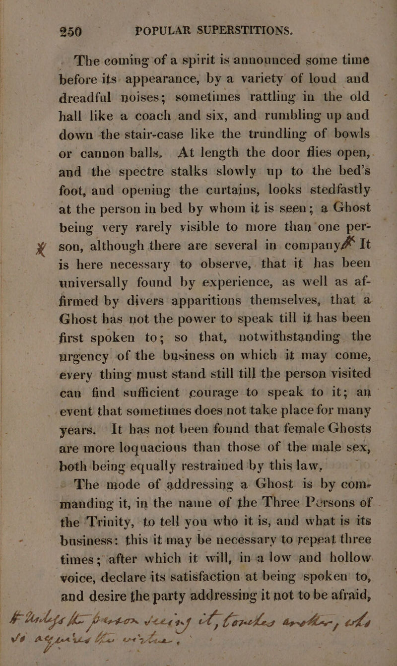 . The coming of a spirit is announced some time before its- appearance, by a variety of loud and dreadful noises; sometimes rattling in the old hall like a coach and six, and rumbling up and down the stair-case like the trundling of bowls or cannon balls, At length the door flies open,. and the spectre stalks slowly up to the bed’s foot, and opening the curtains, looks stedfastly at the person in bed by whom it is seen; a Ghost being very rarely visible to more than one per- son, although there are several in company&amp; It is here necessary to observe, that it has been universally found by experience, as well as af- firmed by divers apparitions themselves, that a _ Ghost has not the power to speak till it has been first spoken to; so that, notwithstanding the urgency of the business on which it may come, every thing must stand still till the person visited ean find sufficient courage to speak to it; an- event that sometimes does not take place for many years. It has not been found that female Ghosts are more loquacious than those of the male sex, both being equally restrained ‘by this law, The mode of addressing a Ghost is by com- manding it, in the name of the Three Persons of the Trinity, to tell you who it is, and what is its business: this it may be necessary to repeat three times; after which it will, ina low and hollow. voice, declare its satisfaction at being spoken: to, and desire the ini ss aiaeele it not to be afraid, ~