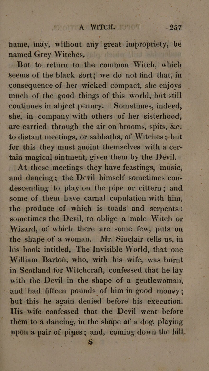 A WITCH. 1% + BOE name, may, without : any great impropriety, be named Grey Witches, But to return to the common Witch, which ~ seems of the black sort; we do not find that, in consequence of her wicked compact, she enjoys much of the good things of this world, but still continues in-abject penury. Sometimes, indeed, she, in company with others of her sisterhood, are carried through the air on brooms, spits, &amp;c. to distant meetings, or sabbaths, of Witches ; but for this they must anoint themselves with a cer- tain magical ointment, given them by the Devil. At these meetings they have feastings, music, and dancing ; the Devil himself sometimes con- descending to play on the pipe or cittern; and some of them have carnal copulation with him, the produce of which is toads and serpents: sometimes the Devil, to oblige a male Witch or Wizard, of which there are some few, puts on ‘the shape of a woman. Mr. Sinclair tells us, in his book intitled, The Invisible World, that one William Barton,.who, with his wife, was burnt ‘in Scotland for Witchcraft, confessed that he lay with the Devil in the shape of a gentlewoman, - and had fifteen pounds of him in good money; but this he again denied before his execution. His wife confessed that the Devil went before them to a dancing, in the shape of a dog, playing upon a pair of pipes; and, coming down the hill,