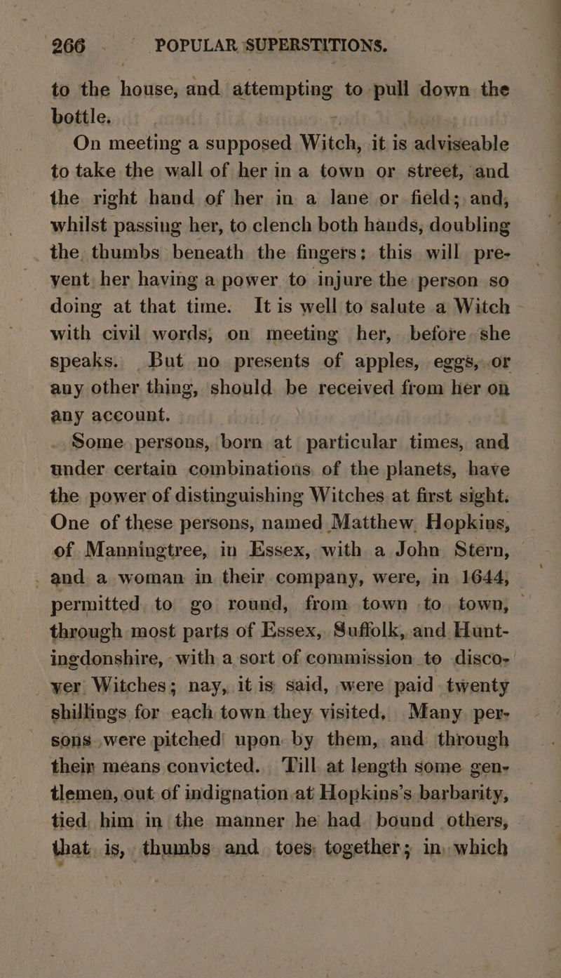 to the aaific and attempting to pull down the bottle. ; On meeting a a Witch, it is te able to take the wall of her in a town or street, and the right hand of her in a lane or. fields, and, whilst passing her, to clench both hands, doubling the thumbs beneath the fingers; this will pre- vent her having a power to injure the person so doing at that time. It is well to salute a Witch with civil words, on meeting her, before she speaks. But no presents of apples, eggs, .or any other thing, should be received from her on any account. Some. persons, born at particular times, and under certain combinations, of the planets, have the power of distinguishing Witches at first sight. One of these persons, named Matthew, Hopkins, of Manningtree, in Essex, with a John Stern, — . and a woman in their company, were, in 1644, — permitted to go round, from town to. town, through most parts of Essex, Suffolk, and. Hunt- ingdonshire, with a sort of commission to disco- _ yer Witches; nay, it is said, were paid twenty shillings for each town they visited, Many. per- sons were pitched! upon: by them, and through thein means convicted. Till. at length some gen- tlemen, out of indignation at Hopkins’s barbarity, tied. him in the manner he had bound others, that, is, thumbs and toes, together; in, which