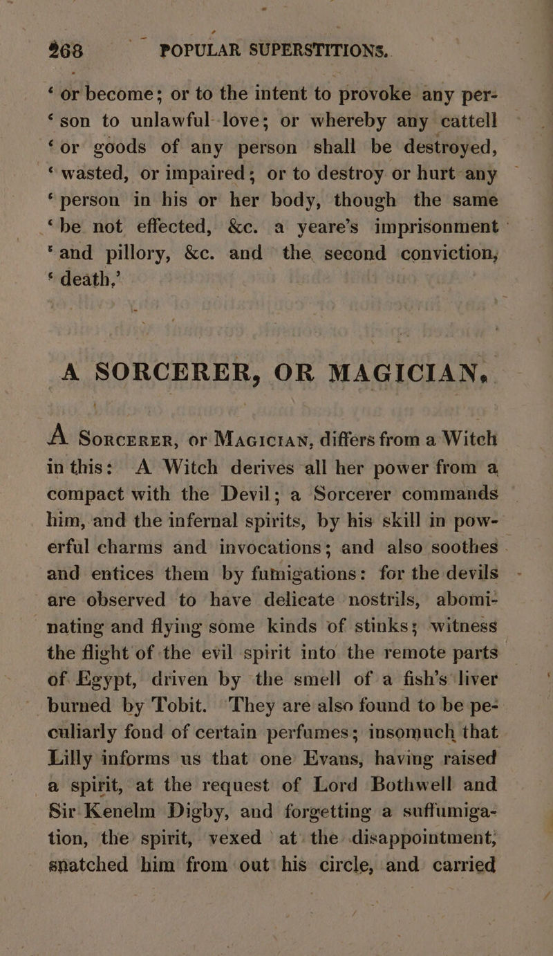 ‘ or become; or to the intent to provoke any per- ‘son to unlawful-love; or whereby any cattell ‘or goods of any person shall be destroyed, © wasted, or impaired; or to destroy or hurt any ‘person in his or her body, though the same “be not effected, &amp;c. a yeare’s imprisonment ° ‘and pillory, &amp;c. and the second conviction, ‘ death,’ . A SORCERER, OR MAGICIAN, { A Sorcerer, or Maciciay, difters from a Witch in this: A Witch derives all her power from a, compact with the Devil; a Sorcerer commands him, and the infernal spirits, by his skill in pow- erful charms and invocations; and also soothes - and entices them by fumigations: for the devils are observed to have delicate nostrils, abomi- nating and flying some kinds of stinks; witness the flight of the evil spirit into the remote parts of Egypt, driven by the smell of a fish’s liver burned by Tobit. They are also found to be pe- culiarly fond of certain perfumes; insomuch that - Lilly informs us that one Evans, having raised a spirit, at the request of Lord Bothwell and Sir Kenelm Digby, and forgetting a suffumiga- tion, the spirit, vexed at the disappointment, snatched him from out his circle, and carried