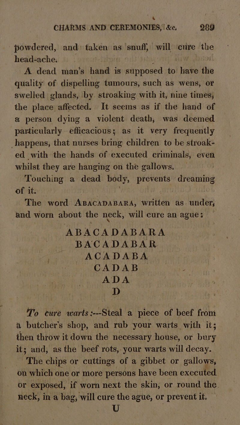 CHARMS AND CEREMONIES, | &amp;c, 289 powdered, and» taken as ‘snuff, will ‘cure the head-ache. A dead man’s aa: is Maanipesa to pe the quality of dispelling tumours, such as wens, or swelled glands, by stroaking with it, nine times, the place affected. It seems as if the hand of a person dying a violent death, was deemed particularly efficacious; as it very frequently happens, that nurses bring children to be stroak- ed with the hands of executed criminals, even whilst they are hanging on the gallows. Touching a dead body, prevents dreaming of it. 7 The word ABACADABARA, written as under, | and * worn about the neck, will cure an ague ; ABACADABARA BACADABAR ACADABA CADAB — é ADA D To cure warts :---Steal a piece of beef from a butcher's shop, and rub your warts with it; then throw it down the necessary house, or bury its and, as the beef rots, -your warts will decay. The chips or cuttings of a gibbet or gallows, on which one or more persons have been executed. or exposed, if worn next the skin; or round the. neck, in a bag, will cure the ague, or prevent it. — U 7