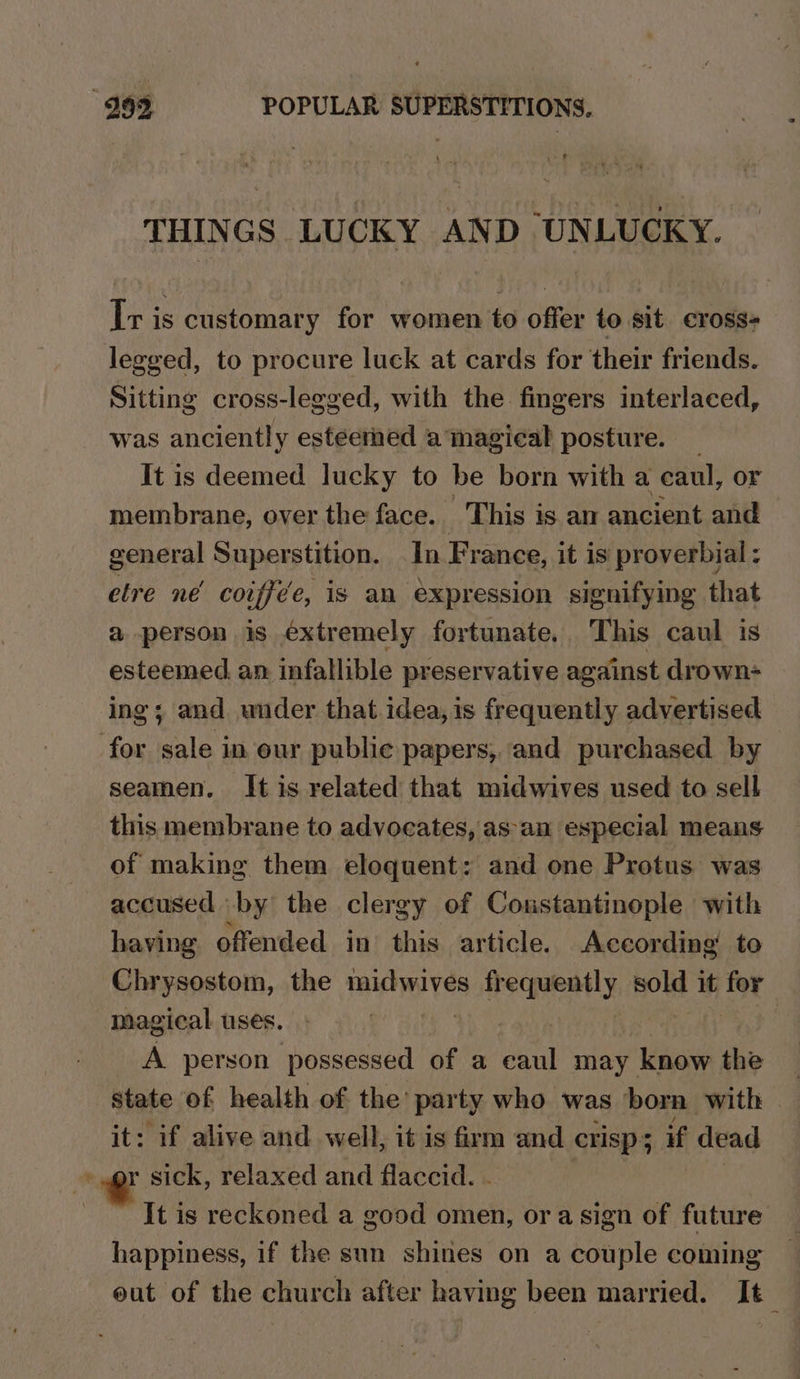 THINGS LUCKY AND UNLUCKY. Ir is customary for women to offer to sit cross- legeed, to procure luck at cards for their friends. Sitting cross-legged, with the fingers interlaced, was anciently esteemed atmagical posture. | It is deemed lucky to be born with a ecaul, or membrane, over the face. This is am ancient and general Superstition. In France, it is proverbial; etre ne coiffée, is an expression signifying that a person is extremely fortunate. This caul is esteemed an infallible preservative against drown- ing; and under that idea, is frequently advertised for sale in our publie papers, and purchased by seamen. It is related that midwives used to sell this membrane to advocates, as an especial means of making them eloquent: and one Protus was accused by the clergy of Constantinople with having offended in this article. According’ to Chrysostom, the midwives erika wstkas sold it iat magical uses. ) A person possessed of a caul may know the state of health of the’ party who was ‘born with it: if alive and well, it is firm and crisp 5 if dead r sick, relaxed and flaccid. . It is reckoned a good omen, ora sign of future happiness, if the sun shines on a couple coming out of the church after having been married. It_