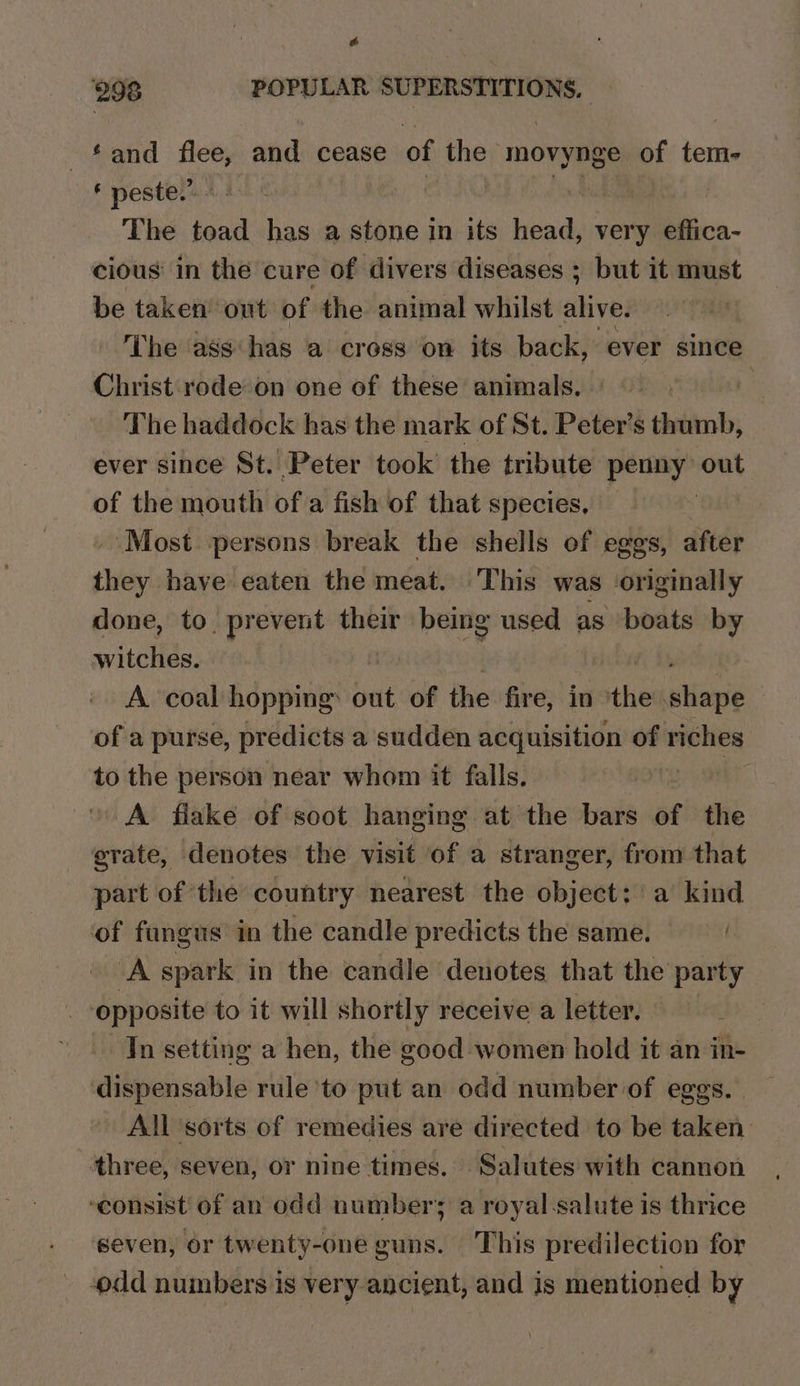 # 298 POPULAR SUPERSTITIONS, ‘and flee, and cease of the movynge of tem- ‘ peste.” } The toad has a stone in its tena very effica- cious in the cure of divers diseases ; but it must be taken’ out of the animal whilst alive. The ass has a cross on its back, ever since Christ rode on one of these animals, | The haddock has the mark of St. Peter’s thumb, ever since St. Peter took’ the tribute penny out of the mouth of a fish of that species, , ‘Most persons break the shells of eggs, after silo have eaten the meat. This was originally done, to. prevent their being used as boats Py witches. A coal hopping: out of the fire, in met pie of a purse, predicts a sudden acquisition of riches to the person near whom it falls. A fiake of soot hanging at the bars of the grate, denotes the visit of a stranger, from that part of the country nearest the object: a kind of fangus in the candle predicts the same. A spark in the candle denotes that the party opposite to it will shortly receive a letter. : Tn setting a hen, the good women hold it an in- dispensable rule ‘to put an odd numberof eggs. All sorts of remedies are directed to be taken three, seven, or nine times. ‘Salutes with cannon ‘consist of an odd number; a royal salute is thrice seven, or twenty-one guns. This predilection for odd numbers is very ancient, and is mentioned by