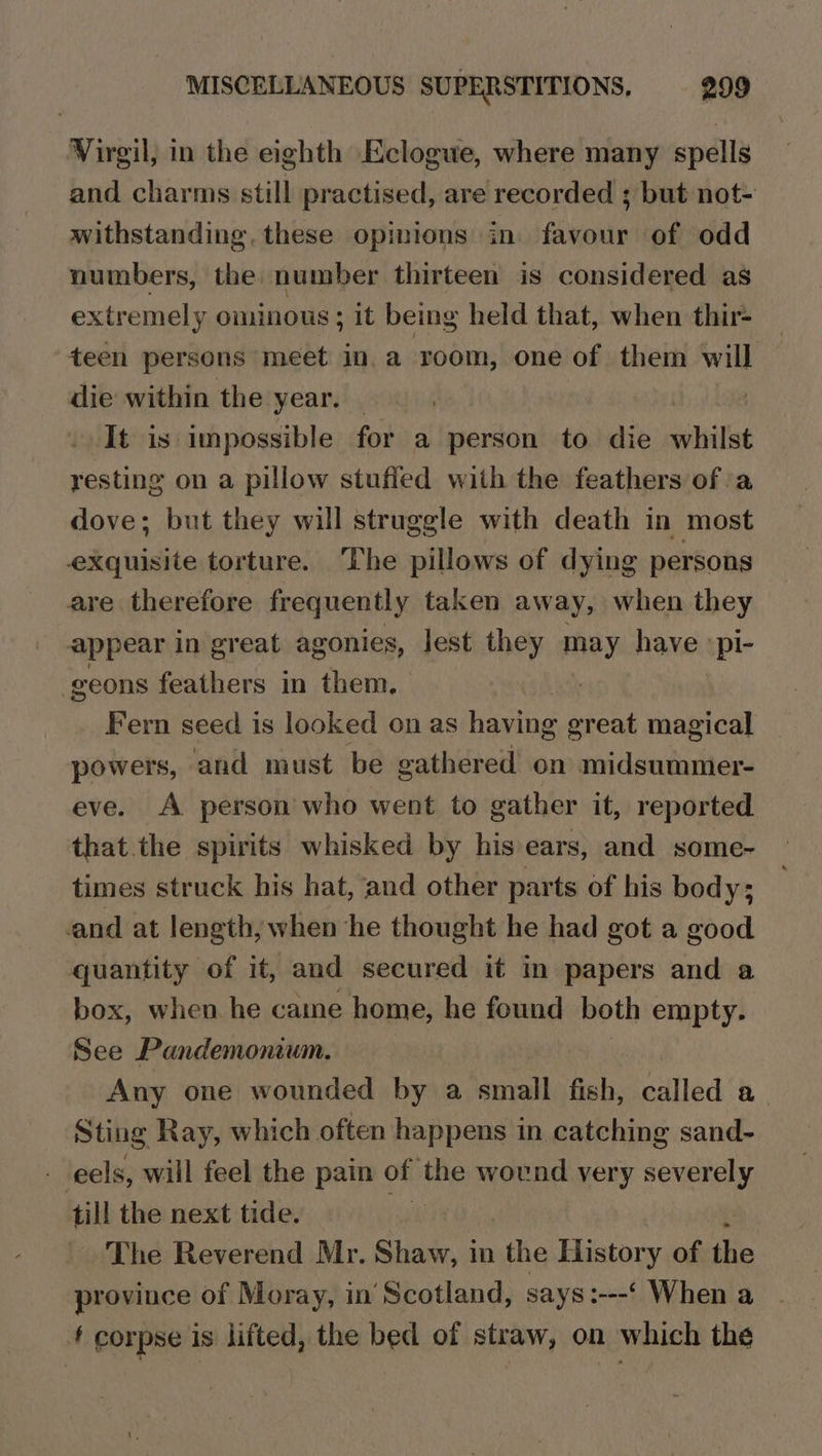 Virgil, in the eighth Eclogue, where many spells and charms still practised, are recorded ; but not- withstanding, these opinions in. favour of odd numbers, the number thirteen is considered as extremely ominous ; it being held that, when thir- teen persons meet in. a room, one of them will die within the year. _ It is impossible for a person to die whilst resting on a pillow stuffed with the feathers of a dove; but they will struggle with death in most exquisite torture. The pillows of dying persons are therefore frequently taken away, when they appear in great agonies, lest they may have :pi- -geons feathers in them. | Fern seed is looked on as having great magical powers, and must be gathered on midsummer- eve. A person who went to gather it, reported that the spirits whisked by his ears, and some- times struck his hat, and other parts of his body; and at length, when he thought he had got a good quantity of it, and secured it in papers and a box, when he came home, he found both empty. See Pandemonium. Any one wounded by a small fish, called a Sting Ray, which often happens in catching sand- - eels, will feel the pain of the wound very severely ia the next tide. The Reverend Mr. Shaw, in the History of ae province of Moray, in Scotland, says:---‘ When a t corpse is lifted, the bed of straw, on which the