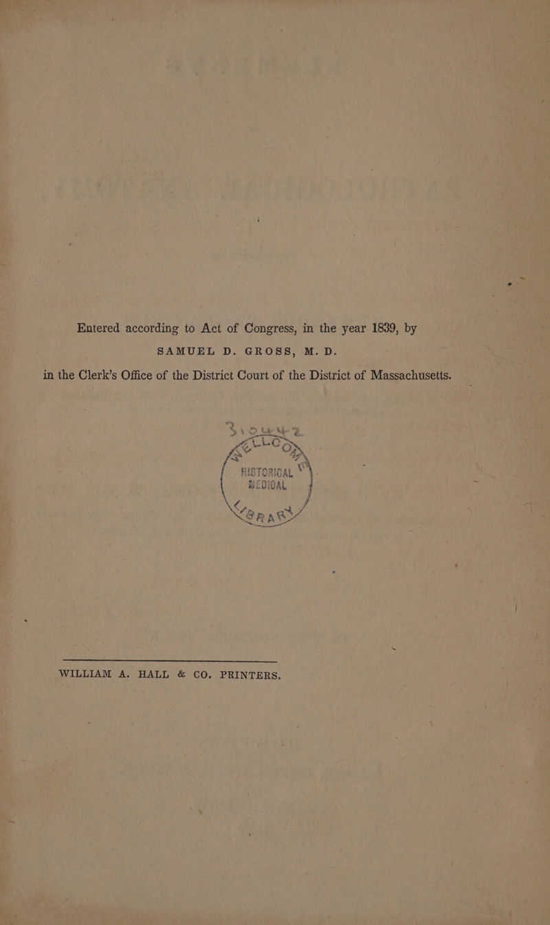 ae Shee ~ a a be \ 4 ‘ i y C93 ' r  PAs cod A ’ Mi at Pika . aa 4 4 es » P 2 n ve + rs a> pa rt  . oy y - 1a , > Xs . , ' He ; . , ‘cae ; ~ . oe 4 AN: Rte if TH he i . a ) 4 7 \ ! ‘ 7 » ' ’ : » a Y i . ‘a4 v j = e _ Entered according to Act of Congress, in the year 1839, by ph i ; ? SAMUEL D. GROSS, M. D. mT ey j La ® a a P ¢ ‘a 5 rad a - Z ‘oe 4: as = te Ne , AS  Beds 4 * i ‘ ; : i j ii HISTORICAL ONT aan MEDICAL «of  . j y, i tihaa: er pe Hd : « a f : , . J 5 ‘WILLIAM A. HALL &amp; CO. PRINTERS.