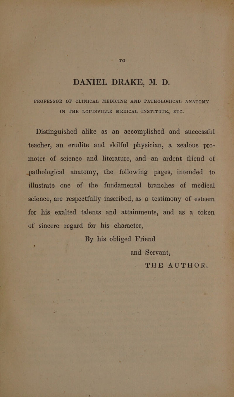 TO DANIEL DRAKE, M. D. PROFESSOR OF CLINICAL MEDICINE AND PATHOLOGICAL ANATOMY IN THE LOUISVILLE MEDICAL INSTITUTE, ETC. Distinguished alike as an accomplished and _ successful teacher, an erudite and skilful physician, a zealous pro- moter of science and literature, and an ardent friend of .pathological anatomy, the following pages, intended to illustrate one of the fundamental branches of medical science, are respectfully inscribed, as a testimony of esteem for his exalted talents and attainments, and as a token of sincere regard for his character, By his obliged Friend and Servant, THE AUTHOR.