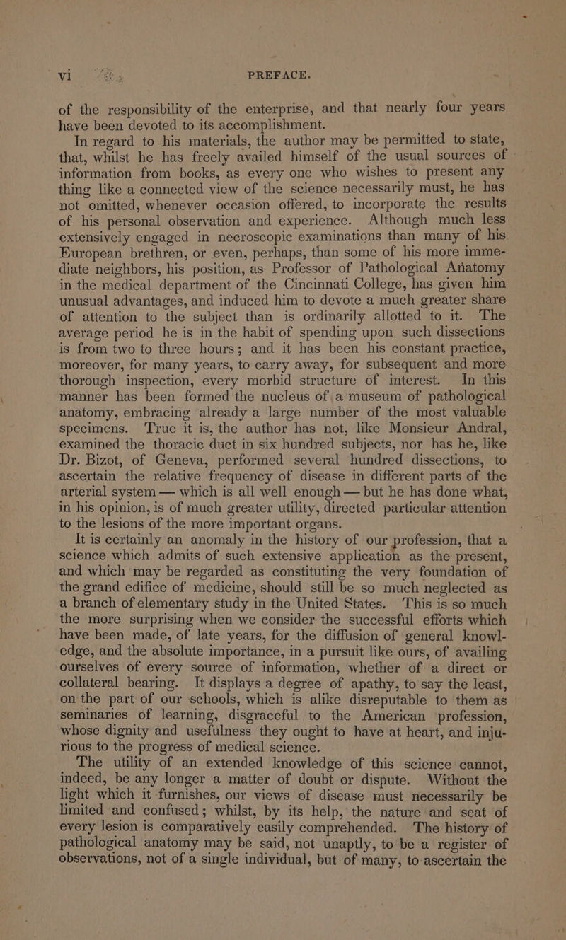 Syd a Ae PREFACE. of the responsibility of the enterprise, and that nearly four years have been devoted to its accomplishment. In regard to his materials, the author may be permitted to state, that, whilst he has freely availed himself of the usual sources of - information from books, as every one who wishes to present any thing like a connected view of the science necessarily must, he has not omitted, whenever occasion offered, to incorporate the results of his personal observation and experience. Although much less extensively engaged in necroscopic examinations than many of his European brethren, or even, perhaps, than some of his more imme- diate neighbors, his position, as Professor of Pathological Anatomy in the medical department of the Cincinnati College, has given him unusual advantages, and induced him to devote a much greater share of attention to the subject than is ordinarily allotted to it. The average period he is in the habit of spending upon such dissections is from two to three hours; and it has been his constant practice, moreover, for many years, to carry away, for subsequent and more thorough inspection, every morbid structure of interest. In this manner has been formed the nucleus of a museum of pathological anatomy, embracing already a large number of the most valuable specimens. ‘True it is, the author has not, like Monsieur Andral, examined the thoracic duct in six hundred subjects, nor has he, like Dr. Bizot, of Geneva, performed several hundred dissections, to ascertain the relative frequency of disease in different parts of the arterial system — which is all well enough — but he has done what, in his opinion, is of much greater utility, directed particular attention to the lesions of the more important organs. It is certainly an anomaly in the history of our profession, that a science which admits of such extensive application as the present, and which may be regarded as constituting the very foundation of the grand edifice of medicine, should still be so much neglected as a branch of elementary study in the United States. This is so much the more surprising when we consider the successful efforts which have been made, of late years, for the diffusion of general knowl- edge, and the absolute importance, in a pursuit like ours, of availing ourselves of every source of information, whether of a direct or collateral bearing. It displays a degree of apathy, to say the least, on the part of our schools, which is alike disreputable to them as | seminaries of learning, disgraceful to the American profession, whose dignity and usefulness they ought to have at heart, and inju- rious to the progress of medical science. The utility of an extended knowledge of this science cannot, indeed, be any longer a matter of doubt or dispute. Without ‘the light which it furnishes, our views of disease must necessarily be limited and confused; whilst, by its help, the nature and seat of every lesion is comparatively easily comprehended. The history of pathological anatomy may be said, not unaptly, to be a register of observations, not of a single individual, but of many, to ascertain the