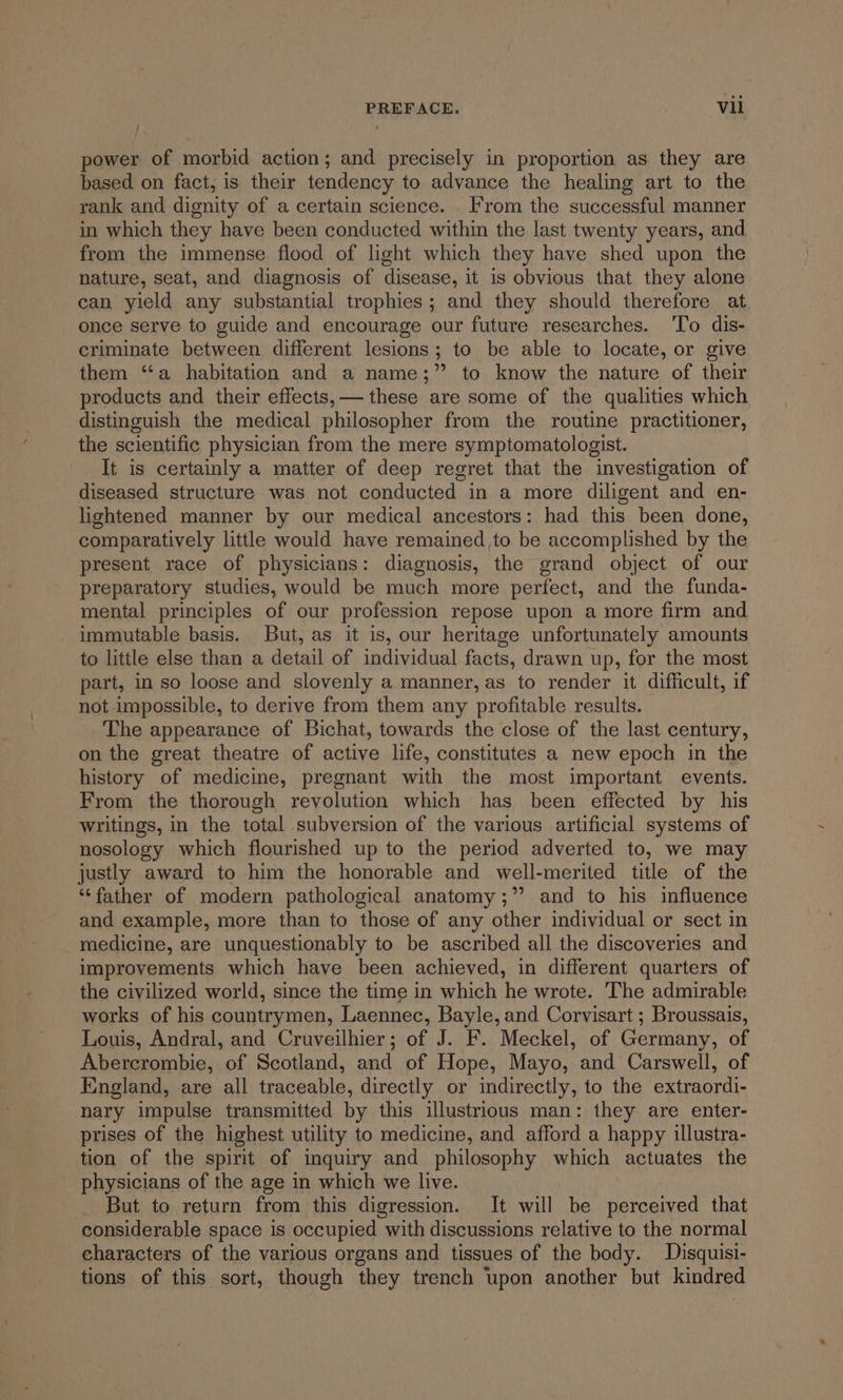 power of morbid action; and precisely in proportion as they are based on fact, is their tendency to advance the healing art to the rank and dignity of a certain science. From the successful manner in which they have been conducted within the last twenty years, and from the immense flood of light which they have shed upon the nature, seat, and diagnosis of disease, it is obvious that they alone can yield any substantial trophies; and they should therefore at once serve to guide and encourage our future researches. ‘To dis- criminate between different lesions; to be able to locate, or give them “a habitation and a name;” to know the nature of their products and their effects, — these are some of the qualities which distinguish the medical philosopher from the routine practitioner, the scientific physician from the mere symptomatologist. It is certainly a matter of deep regret that the investigation of diseased structure was not conducted in a more diligent and en- lightened manner by our medical ancestors: had this been done, comparatively little would have remained ,to be accomplished by the present race of physicians: diagnosis, the grand object of our preparatory studies, would be much more perfect, and the funda- mental principles of our profession repose upon a more firm and immutable basis. But, as it is, our heritage unfortunately amounts to little else than a detail of individual facts, drawn up, for the most part, in so loose and slovenly a manner, as to render it difficult, if not impossible, to derive from them any profitable results. The appearance of Bichat, towards the close of the last century, on the great theatre of active life, constitutes a new epoch in the history of medicine, pregnant with the most important events. From the thorough revolution which has been effected by his writings, in the total subversion of the various artificial systems of nosology which flourished up to the period adverted to, we may justly award to him the honorable and well-merited title of the ‘“‘father of modern pathological anatomy ;” and to his influence and example, more than to those of any other individual or sect in medicine, are unquestionably to be ascribed all the discoveries and improvements which have been achieved, in different quarters of the civilized world, since the time in which he wrote. The admirable works of his countrymen, Laennec, Bayle, and Corvisart ; Broussais, Louis, Andral, and Cruveilhier; of J. F. Meckel, of Germany, of Abercrombie, of Scotland, and of Hope, Mayo, and Carswell, of England, are all traceable, directly or indirectly, to the extraordi- nary impulse transmitted by this illustrious man: they are enter- prises of the highest utility to medicine, and afford a happy illustra- tion of the spirit of inquiry and philosophy which actuates the physicians of the age in which we live. But to return from this digression. It will be perceived that considerable space is occupied with discussions relative to the normal characters of the various organs and tissues of the body. Disquisi- tions of this sort, though they trench upon another but kindred