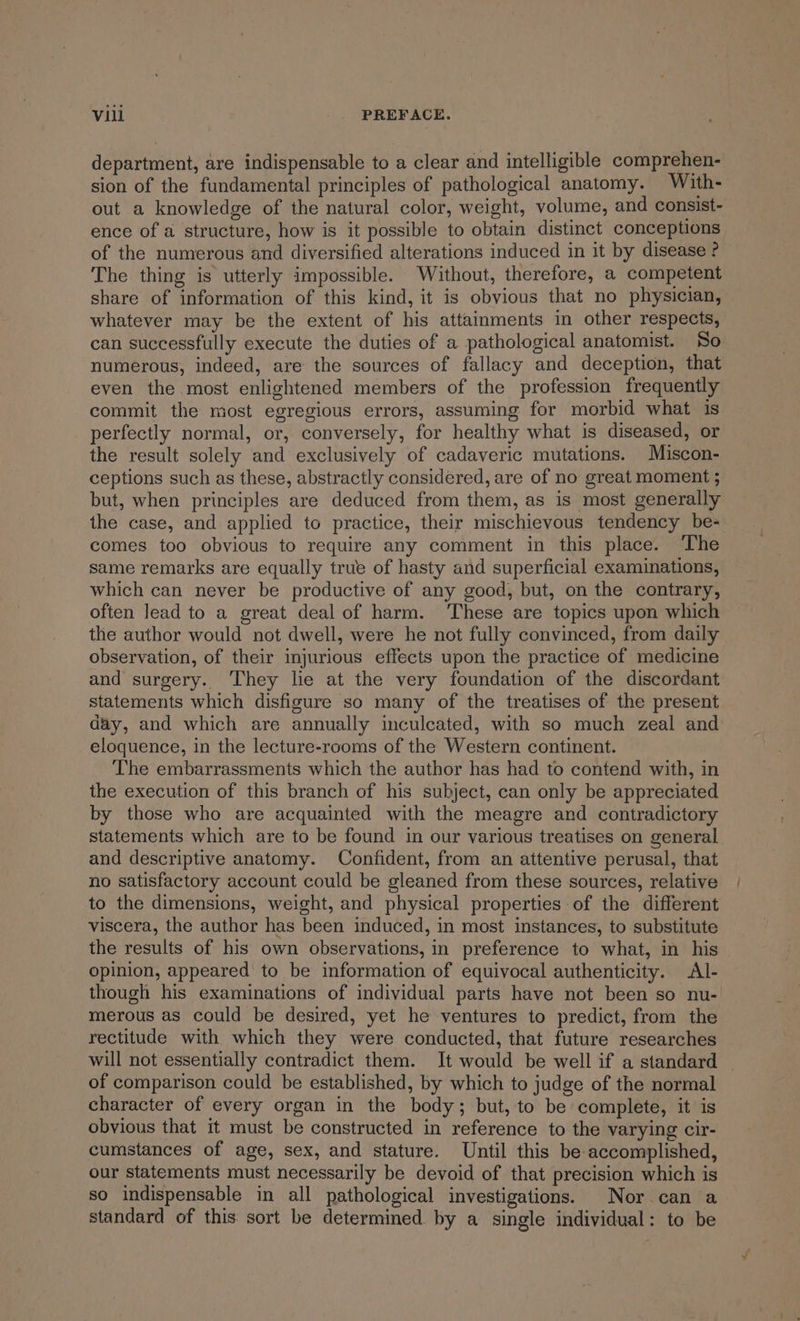 department, are indispensable to a clear and intelligible comprehen- sion of the fundamental principles of pathological anatomy. With- out a knowledge of the natural color, weight, volume, and consist- ence of a structure, how is it possible to obtain distinct conceptions of the numerous and diversified alterations induced in it by disease ? The thing is utterly impossible. Without, therefore, a competent share of information of this kind, it is obvious that no physician, whatever may be the extent of his attainments in other respects, can successfully execute the duties of a pathological anatomist. So numerous, indeed, are the sources of fallacy and deception, that even the most enlightened members of the profession frequently commit the most egregious errors, assuming for morbid what is perfectly normal, or, conversely, for healthy what is diseased, or the result solely and exclusively of cadaveric mutations. Miscon- ceptions such as these, abstractly considered, are of no great moment ; but, when principles are deduced from them, as is most generally the case, and applied to practice, their mischievous tendency be- comes too obvious to require any comment in this place. The same remarks are equally true of hasty and superficial examinations, which can never be productive of any good, but, on the contrary, often lead to a great deal of harm. These are topics upon which the author would not dwell, were he not fully convinced, from daily observation, of their injurious effects upon the practice of medicine and surgery. ‘They lie at the very foundation of the discordant statements which disfigure so many of the treatises of the present day, and which are annually inculcated, with so much zeal and eloquence, in the lecture-rooms of the Western continent. The embarrassments which the author has had to contend with, in the execution of this branch of his subject, can only be appreciated by those who are acquainted with the meagre and contradictory statements which are to be found in our various treatises on general and descriptive anatomy. Confident, from an attentive perusal, that no satisfactory account could be gleaned from these sources, relative to the dimensions, weight, and physical properties of the different viscera, the author has been induced, in most instances, to substitute the results of his own observations, in preference to what, in his opinion, appeared to be information of equivocal authenticity. Al- though his examinations of individual parts have not been so nu- merous as could be desired, yet he ventures to predict, from the rectitude with which they were conducted, that future researches will not essentially contradict them. It would be well if a standard - of comparison could be established, by which to judge of the normal character of every organ in the body; but, to be complete, it is obvious that it must be constructed in reference to the varying cir- cumstances of age, sex, and stature. Until this be accomplished, our statements must necessarily be devoid of that precision which is so indispensable in all pathological investigations. Nor can a standard of this sort be determined by a single individual: to be