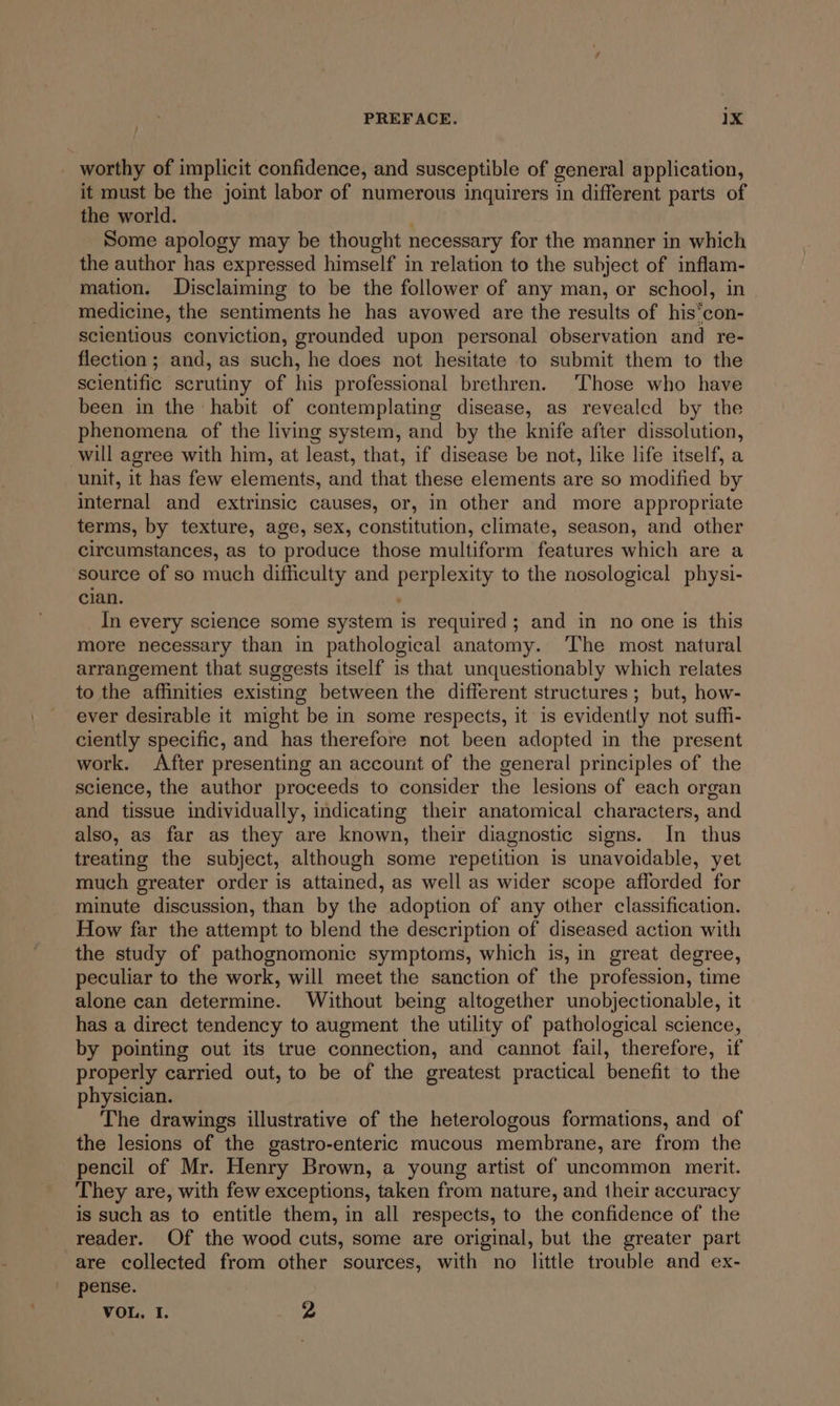 _ worthy of implicit confidence, and susceptible of general application, it must be the joint labor of numerous inquirers in different parts of the world. Some apology may be thought necessary for the manner in which the author has expressed himself in relation to the subject of inflam- mation. Disclaiming to be the follower of any man, or school, in medicine, the sentiments he has avowed are the results of his’con- scientious conviction, grounded upon personal observation and re- flection ; and, as such, he does not hesitate to submit them to the scientific scrutiny of his professional brethren. ‘Those who have been in the habit of contemplating disease, as revealed by the phenomena of the living system, and by the knife after dissolution, will agree with him, at least, that, if disease be not, like life itself, a unit, it has few elements, and that these elements are so modified by internal and extrinsic causes, or, in other and more appropriate terms, by texture, age, sex, constitution, climate, season, and other circumstances, as to produce those multiform features which are a source of so much difficulty and perplexity to the nosological physi- cian. . In every science some system is required; and in no one is this more necessary than in pathological anatomy. ‘The most natural arrangement that suggests itself is that unquestionably which relates to the affinities existing between the different structures ; but, how- ever desirable it might be in some respects, it is evidently not suffi- ciently specific, and has therefore not been adopted in the present work. After presenting an account of the general principles of the science, the author proceeds to consider the lesions of each organ and tissue individually, indicating their anatomical characters, and also, as far as they are known, their diagnostic signs. In thus treating the subject, although some repetition is unavoidable, yet much greater order is attained, as well as wider scope afforded for minute discussion, than by the adoption of any other classification. How far the attempt to blend the description of diseased action with the study of pathognomonic symptoms, which is, in great degree, peculiar to the work, will meet the sanction of the profession, time alone can determine. Without being altogether unobjectionable, it has a direct tendency to augment the utility of pathological science, by pointing out its true connection, and cannot fail, therefore, if properly carried out, to be of the greatest practical benefit to the physician. The drawings illustrative of the heterologous formations, and of the lesions of the gastro-enteric mucous membrane, are from the pencil of Mr. Henry Brown, a young artist of uncommon merit. They are, with few exceptions, taken from nature, and their accuracy is such as to entitle them, in all respects, to the confidence of the reader. Of the wood cuts, some are original, but the greater part are collected from other sources, with no little trouble and ex- pense. VOL. I. 2