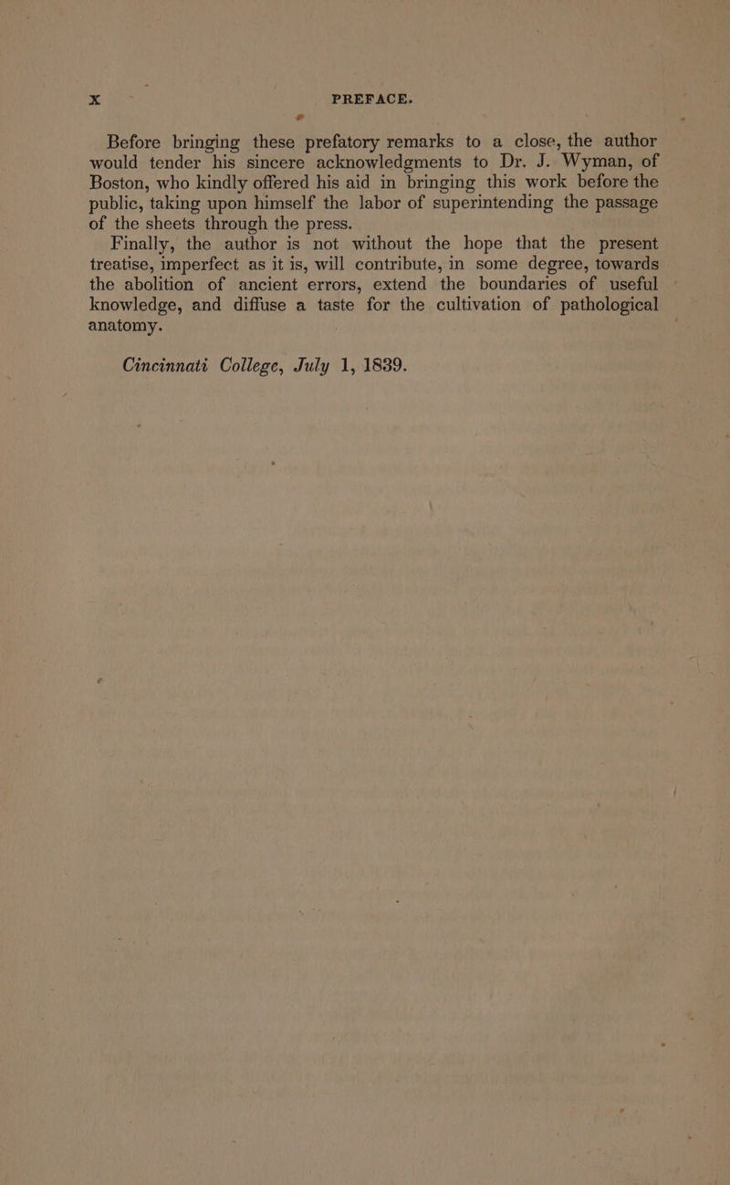 5 . Before bringing these prefatory remarks to a close, the author would tender his sincere acknowledgments to Dr. J. Wyman, of Boston, who kindly offered his aid in bringing this work before the public, taking upon himself the labor of superintending the passage of the sheets through the press. Finally, the author is not without the hope that the present treatise, imperfect as it is, will contribute, in some degree, towards the abolition of ancient errors, extend the boundaries of useful knowledge, and diffuse a taste for the cultivation of pathological anatomy. :