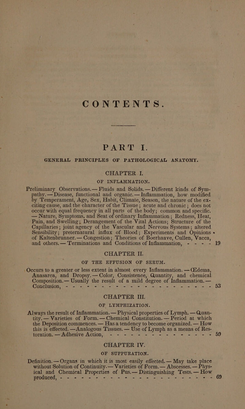 CONTENTS. PART I. GENERAL PRINCIPLES OF PATHOLOGICAL ANATOMY. CHAPTER I. OF INFLAMMATION. Preliminary Observations.— Fluids and Solids. — Different kinds of Sym- pathy. — Disease, functional and organic.— Inflammation, how modified by Temperament, Age, Sex, Habit, Climate, Season, the nature of the ex- citing cause, and the character of the Tissue; acute and chronic; does not occur with equal frequency in all parts of the body; common and specific. — Nature, Symptoms, and Seat of ordinary Inflammation ; Redness, Heat, Pain, and Swelling; Derangement of the Vital Actions; Structure of the Capillaries; joint agency of the Vascular and Nervous Systems; altered Sensibility; preternatural influx of Blood; Experiments and Opinions of Kaltenbrunner.— Congestion; Theories of Boerhaave, Cullen, Vacca, and others.— Terminations and Conditions of Inflammation, - - - - 19 CHAPTER II. OF THE EFFUSION OF SERUM. Occurs to a greater or less extent in almost every Inflammation. — Cdema, Anasarca, and Dropsy.— Color, Consistence, Quantity, and chemical Composition.— Usually the result of a mild degree of Inflammation. — Conclusion, - - - - - - - - = = *- = = = = = = = = = + 53 CHAPTER IIL. OF LYMPHIZATION. Always the result of Inflammation. — Physical properties of Lymph. — Quan- tity. — Varieties of Form.— Chemical Constitution. — Period at which the Deposition commences. — Has a tendency to become organized. — How this is effected. —Analogous Tissues. — Use of Lymph as a means of Res- toration. — Adhesive Action, - - - - - - - = - = - = - - = 59 CHAPTER IV. OF SUPPURATION. Definition. — Organs in which it is most easily effected. — May take place without Solution of Continuity.— Varieties of Form.— Abscesses. — Phys- ical and Chemical Properties of Pus.— Distinguishing Tests. — How produced, - - - - - - - - = = == = = = = - = = = = - 69