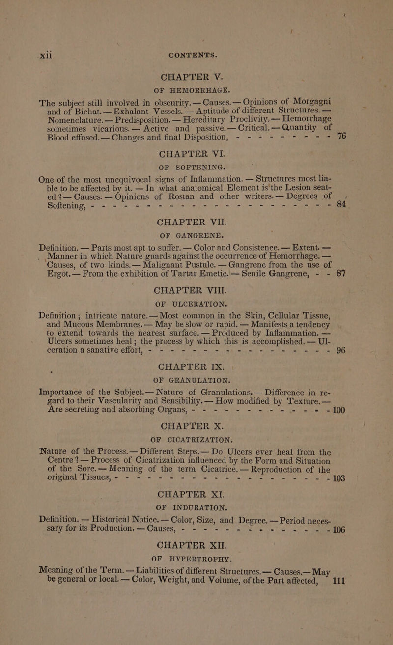 CHAPTER V. OF HEMORRHAGE. The subject still involved in obscurity. —Causes.— Opinions of Morgagni and of Bichat.— Exhalant Vessels. — Aptitude of different Structures. — Nomenclature. — Predisposition. — Hereditary Proclivity.— Hemorrhage sometimes vicarious. — Active and passive.— Critical.— Quantity of Blood effused.— Changes and final Disposition, - - - - - = * - + CHAPTER VI. OF SOFTENING. One of the most unequivocal signs of Inflammation. — Structures most lia- ble to be affected by it. —In what anatomical Element is the Lesion seat- ed ?— Causes. — Opinions of Rostan and other writers. — Degrees of Softening, - - - - 2 = 2 s s9e)e ee et te we we CHAPTER VII. OF GANGRENE. Definition. — Parts most apt to suffer. — Color and Consistence. — Extent. — . Manner in which Nature guards against the occurrence of Hemorrhage. — Causes, of two kinds.— Malignant Pustule. — Gangrene from the use of 7 Ergot. — From the exhibition of Tartar Emetic.— Senile Gangrene, - - 87 CHAPTER VIIL OF ULCERATION. Definition ; intricate nature. — Most common in the Skin, Cellular Tissue, and Mucous Membranes. — May be slow or rapid. — Manifests a tendency to extend towards the nearest surface. — Produced by Inflammation. — Ulcers sometimes heal; the process by which this is accomplished. — Ul- ceration a sanative effort, - - - - - - - = = = - - = = - = - 96 CHAPTER IX. OF GRANULATION. Importance of the Subject.— Nature of Granulations.— Difference in re- gard to their Vascularity and Sensibility. — How modified by Texture. — Are secreting and absorbing Organs, - - - - - - - - - - - = -100 CHAPTER X. OF CICATRIZATION. Nature of the Process.— Different Steps. — Do Ulcers ever heal from the Centre ?— Process of Cicatrization influenced by the Form and Situation of the Sore.— Meaning of the term Cicatrice.— Reproduction of the DTRAEEd ISSUCR Vere Se Sa a hm oe Pe ol el le eve CHAPTER XI. OF INDURATION. Definition. — Historical Notice. — Color, Size, and Degree. — Period neces- sary for its Production. — Causes, - -°s 0 =~ ee et ee CHAPTER XII. OF HYPERTROPHY. Meaning of the Term. — Liabilities of different Structures. — Causes.— May