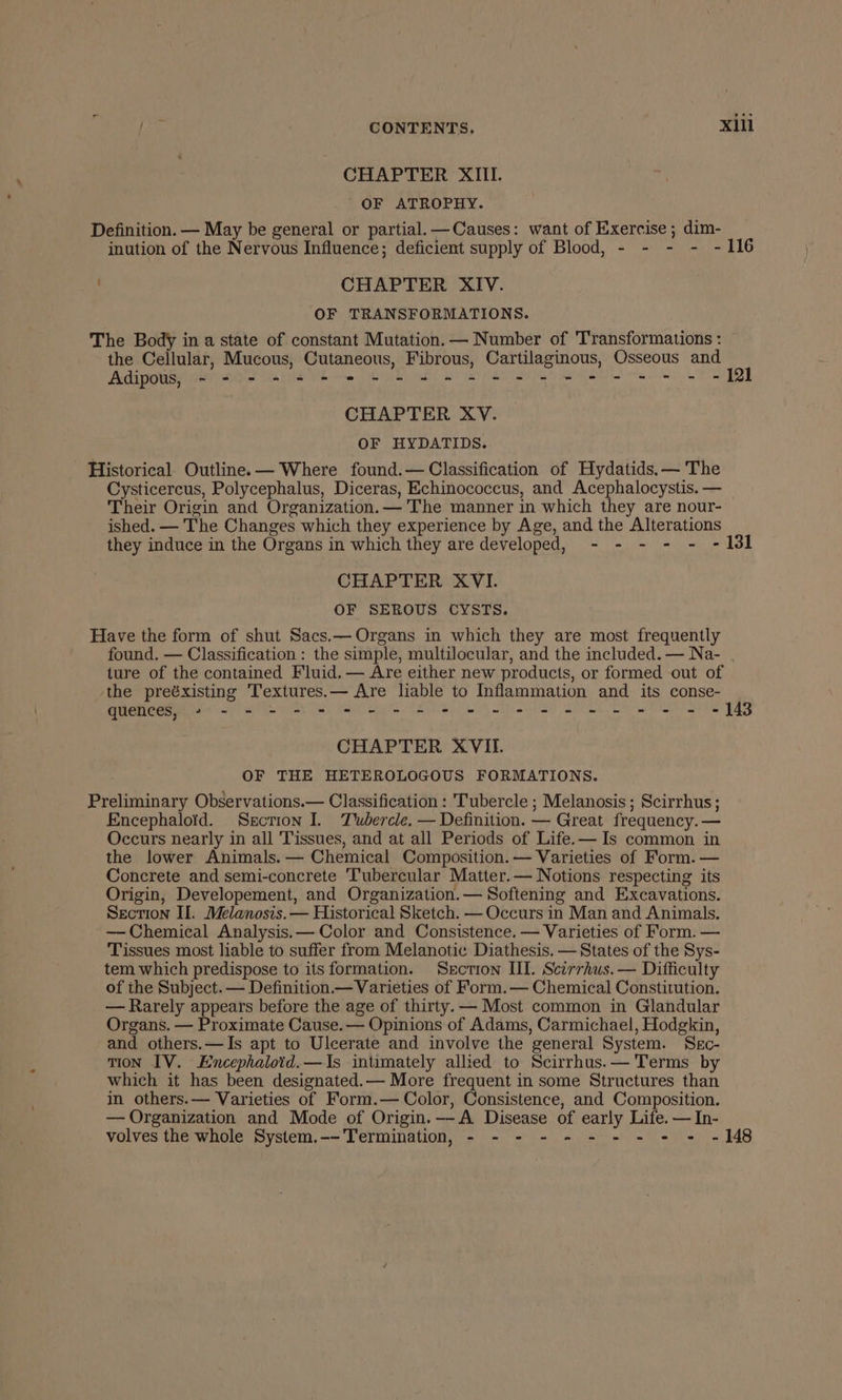 CHAPTER XIII. OF ATROPHY. Definition. — May be general or partial. —Causes: want of Exercise ; dim- inution of the Nervous Influence; deficient supply of Blood, - - - - - 116 CHAPTER XIV. OF TRANSFORMATIONS. The Body in a state of constant Mutation. — Number of Transformations : the Cellular, Mucous, Cutaneous, Fibrous, Cartilaginous, Osseous and Adipous, - - - - +--+ 2 = + s+ +--+ 2-2 --+-- + - - -fl CHAPTER XY. OF HYDATIDS. Historical. Outline. — Where found.— Classification of Hydatids.— The Cysticercus, Polycephalus, Diceras, Echinococcus, and Acephalocystis. — Their Origin and Organization.— The manner in which they are nour- ished. — The Changes which they experience by Age, and the Alterations they induce in the Organs in which they are developed, - - - - - - 131 CHAPTER XVI. OF SEROUS CYSTS. Have the form of shut Sacs.— Organs in which they are most frequently found. — Classification : the simple, multilocular, and the included. — Na- . ture of the contained Fluid. — Are either new products, or formed out of the preéxisting Textures.— Are liable to Inflammation and its conse- quences, » - - = - = = © = = © © we 2 ee ee ee = 2 148 CHAPTER XVII. OF THE HETEROLOGOUS FORMATIONS. Preliminary Observations.— Classification : Tubercle ; Melanosis ; Scirrhus; Encephaloid. Sscrion I. Tubercle. — Definition. — Great frequency. — Occurs nearly in all Tissues, and at all Periods of Life.— Is common in the lower Animals. — Chemical Composition. — Varieties of Form. — Concrete and semi-concrete Tubercular Matter.— Notions respecting its Origin, Developement, and Organization. — Softening and Excavations. Section II. Melanosis.— Historical Sketch. — Occurs in Man and Animals. —- Chemical Analysis,— Color and Consistence. — Varieties of Form. — Tissues most liable to suffer from Melanotic Diathesis. — States of the Sys- tem which predispose to its formation. Section III. Scirrhus. — Difficulty of the Subject. — Definition — Varieties of Form.— Chemical Constitution. — Rarely appears before the age of thirty. — Most common in Glandular Organs. — Proximate Cause.— Opinions of Adams, Carmichael, Hodgkin, and others.—Is apt to Ulcerate and involve the general System. Src- TION IV. Encephalotd.—Is intimately allied to Scirrhus.— Terms by which it has been designated.— More frequent in some Structures than in others.— Varieties of Form.— Color, Consistence, and Composition. — Organization and Mode of Origin._-A Disease of early Life. — In- volves the whole System.--TTermination, - - - - - - - - - - -148