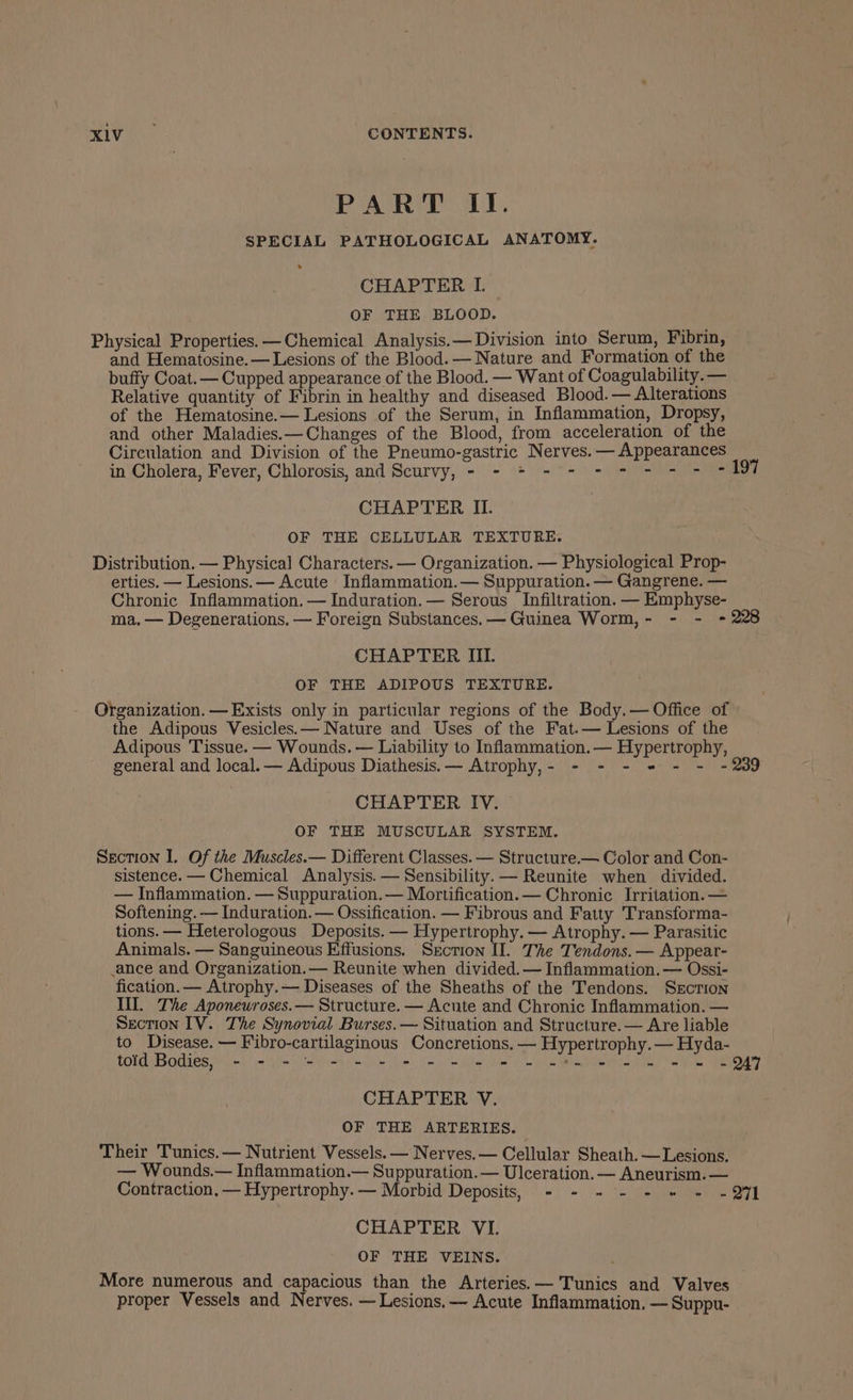 :, Oh aie CONTENTS. PART II. SPECIAL PATHOLOGICAL ANATOMY. CHAPTER I. OF THE BLOOD. Physical Properties. —Chemical Analysis. — Division into Serum, Fibrin, and Hematosine.— Lesions of the Blood. — Nature and Formation of the buffy Coat.— Cupped appearance of the Blood. — Want of Coagulability. — Relative quantity of Fibrin in healthy and diseased Blood. — Alterations of the Hematosine.— Lesions of the Serum, in Inflammation, Dropsy, and other Maladies.—Changes of the Blood, from acceleration of the Circulation and Division of the Pneumo-gastric Nerves. — Appearances in Cholera, Fever, Chiorosis; and Scurvy, &lt;9 = 0) f=! =o eine CHAPTER II. OF THE CELLULAR TEXTURE. Distribution. — Physical Characters. — Organization. — Physiological Prop- erties. — Lesions. — Acute Inflammation.— Suppuration. — Gangrene. — Chronic Inflammation. — Induration.— Serous Infiltration. — Emphyse- CHAPTER III. OF THE ADIPOUS TEXTURE. Organization. — Exists only in particular regions of the Body.— Office of the Adipous Vesicles.— Nature and Uses of the Fat.— Lesions of the Adipous Tissue. — Wounds. — Liability to Inflammation.— Hypertrophy, general and local. — Adipous Diathesis.— Atrophy,- - - - * - - - CHAPTER IV. OF THE MUSCULAR SYSTEM. Section I. Of the Muscles.— Different Classes. — Structure.— Color and Con- sistence. — Chemical Analysis. — Sensibility. — Reunite when divided. — Inflammation. — Suppuration. — Mortification. — Chronic Irritation. — Softening. — Induration. — Ossification. — Fibrous and Fatty Transforma- tions. — Heterologous Deposits. — Hypertrophy. — Atrophy. — Parasitic Animals. — Sanguineous Effusions. Section II. The Tendons. — Appear- ance and Organization.— Reunite when divided. — Inflammation. — Ossi- fication. — Atrophy.— Diseases of the Sheaths of the Tendons. Srction Ill. The Aponewroses.— Structure. — Acute and Chronic Inflammation. — Section IV. The Synovial Burses.— Situation and Structure.— Are liable to Disease. — Fibro-cartilaginous Concretions.— Hypertrophy.— Hyda- toid Bodies, - - - - - - - - - = - = a en CHAPTER V. OF THE ARTERIES. Their Tunics.— Nutrient Vessels. — Nerves. — Cellular Sheath. — Lesions. — Wounds.— Inflammation.— Suppuration.— Ulceration. — Aneurism. — CHAPTER VI. OF THE VEINS. More numerous and capacious than the Arteries.— Tunics and Valves proper Vessels and Nerves. — Lesions. — Acute Inflammation. —Suppu-