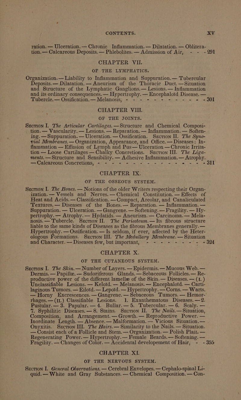 ration. — Ulceration. — Chronic Inflammation. — Dilatation. — Oblitera- tion. — Calcareous Deposits. — Phlebolites. — Admission of Air, - - -291 CHAPTER VII. OF THE LYMPHATICS. Organization. — Liability to Inflammation and Suppuration.— Tubercular Deposits. — Dilatation. — Aneurism of the Thoracic Duct.—Situation and Structure of the Lymphatic Ganglions.— Lesions. — Inflammation and its ordinary consequences. — Hypertrophy. — Encephaloid Disease. — Tubercle. — Ossification.— Melanosis, - - - - - - - - - - = -9301 CHAPTER VIIL OF THE JOINTS. Section I. The Articular Cartilages. —Structure and Chemical Composi- tion. — Vascularity. — Lesions. — Reparation. — Inflammation. — Soften- ing. —Suppuration. — Ulceration. — Ossification. Section Il. The Syno- vial Membranes. — Organization, Appearance, and Office. — Diseases: In- flammation — Effusion of Lymph and Pus— Ulceration — Chronic Irrita- tion — Loose Cartilages — Chalky Concretions. Srction III. The Liga- ments. — Structure and Sensibility. — Adhesive Inflammation. — Atrophy. —Calcareous Concretions, - - - - - - + - - + = + *« == = CHAPTER IX. OF THE OSSEOUS SYSTEM. Section I. The Bones. — Notions of the older Writers respecting their Organ- ization. — Vessels and Nerves.— Chemical Constitution. — Effects of _ Heat and Acids. — Classification. —Compact, Areolar, and Canaliculated Textures. — Diseases of the Bones. — Reparation. — Inflammation. — Suppuration. — Ulceration. — Gangrene. — Softening. — Fragility. — Hy- pertrophy. — Atrophy. — Hydatids. — Aneurism. — Carcinoma. — Mela- nosis. — Tubercle. Section II. The Periostewm.—Its fibrous structure liable to the same kinds of Diseases as the fibrous Membranes generally. — Hypertrophy. — Ossification. — Is seldom, if ever, affected by the Heter- ologous Formations. Section III. The Medullary Membrane. — Situation and Character. — Diseases few, but important, - - - - - - - - -324 CHAPTER X. OF THE CUTANEOUS SYSTEM. Section I. The Skin.— Number of Layers. — Epidermis. — Mucous Web. — Dermis. — Papille.— Sudoriferous Glands. —Sebaceous Follicles.— Re- productive power of the different lamelle of the Skin. — Diseases. — (I. ) Unclassifiable Lesions. — Kelotd. — Melanosis. — Encephaloid. — Carti- laginous Tumors. — Eiloid. — Lepoid. — Hypertrophy. — Corns. — Warts. — Horny Excrescences. — Gangrene. — Sebaceous ‘Tumors. — Hemor- rhages.—(1r.) Classifiable Lesions. 1. Exanthematous Diseases. —2. Pustular.— 3. Papular.— 4. Bullar.— 5. Tubercular.— 6. Scaly. — 7. Syphilitic Diseases. — 8. Stains. Sscrion II. The Nails.— Situation, Composition, and Arrangement. — Growth. — Reproductive Power. — Inordinate Length. — Absence.— Malformation. — Vicious Situation.— Onyxitis. Section II. The Hairs. — Similarity to the Nails. — Situation. — Consist each of a Follicle and Stem. — Organization. — Polish Plait. — Regenerating Power.— Hypertrophy.— Female Beards.— Softening. — Fragility. — Changes of Color. — Accidental developement of Hair, - - 355 CHAPTER XI. OF THE NERVOUS SYSTEM. Section I. General Observations. — Cerebral Envelopes. — Cephalo-spinal Li- quid. — White and Gray Substances. — Chemical Composition. — Con-