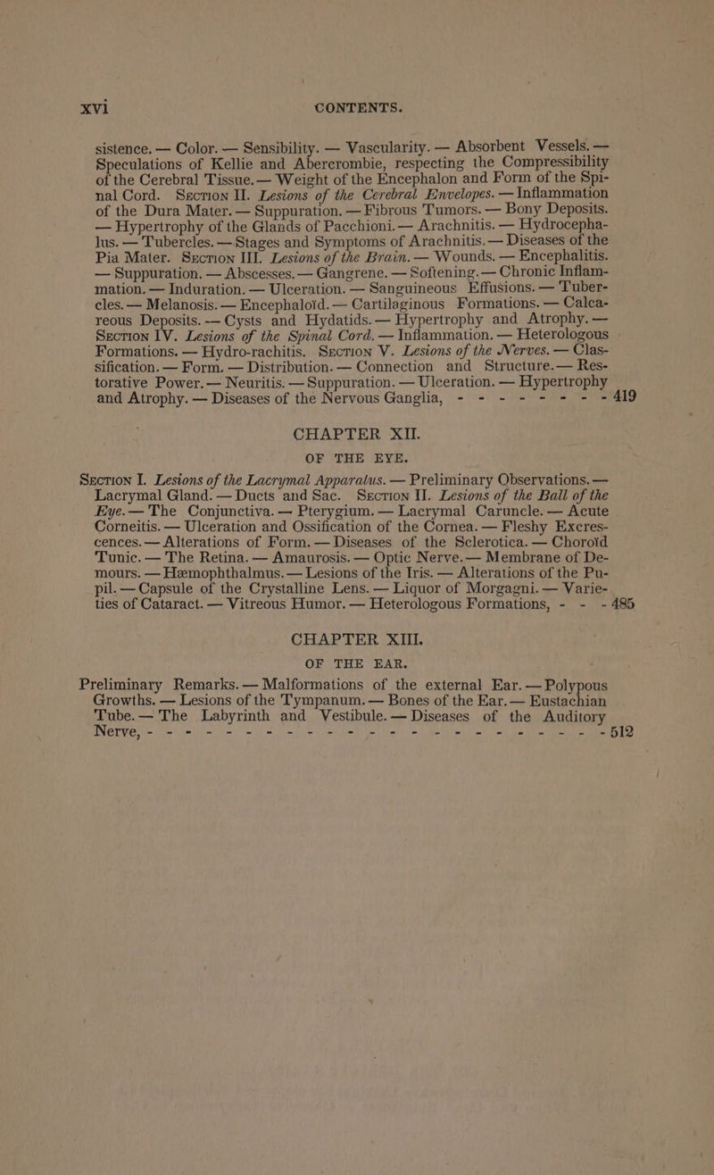 sistence. — Color. — Sensibility. — Vascularity. — Absorbent Vessels. — Speculations of Kellie and Abercrombie, respecting the Compressibility of the Cerebral Tissue. — Weight of the Encephalon and Form of the Spi- nal Cord. Ssction II. Lesions of the Cerebral Envelopes. — Inflammation of the Dura Mater. — Suppuration. — Fibrous Tumors. — Bony Deposits. — Hypertrophy of the Glands of Pacchioni.— Arachnitis. — Hydrocepha- lus. — Tubercles. —Stages and Symptoms of Arachnitis.— Diseases of the Pia Mater. Srecrion IIL. Lesions of the Brain. — Wounds. — Encephalitis. — Suppuration. — Abscesses. — Gangrene. — Softening. — Chronic Inflam- mation. — Induration. — Ulceration. — Sanguineous Effusions. — Tuber- cles. — Melanosis. — Encephaloid.— Cartilaginous Formations. — Calca- reous Deposits. -— Cysts and Hydatids. — Hypertrophy and Atrophy. — Section IV. Lesions of the Spinal Cord. — Inflammation. — Heterologous Formations. — Hydro-rachitis. Section V. Lesions of the Nerves. — Clas- sification. — Form. — Distribution. — Connection and Structure.— Res- torative Power. — Neuritis. — Suppuration. — Ulceration. — Hypertrophy and Atrophy. — Diseases of the Nervous Ganglia, - - - - - - - -4l9 CHAPTER XII. OF THE EYE. Section I. Lesions of the Lacrymal Apparatus. — Preliminary Observations. — Lacrymal Gland.— Ducts and Sac. Section II. Lesions of the Ball of the Eye.— The Conjunctiva. — Pterygium. — Lacrymal Caruncle. — Acute Corneitis. — Ulceration and Ossification of the Cornea. — Fleshy Excres- cences.— Alterations of Form.— Diseases of the Sclerotica. — Choroid Tunic. — The Retina. — Amaurosis. — Optic Nerve.— Membrane of De- mours. — Hemophthalmus. — Lesions of the Iris. — Alterations of the Pu- pil.— Capsule of the Crystalline Lens. — Liquor of Morgagni. — Varie- ties of Cataract. — Vitreous Humor. — Heterologous Formations, - - ~- 485 CHAPTER XIII. OF THE EAR. Preliminary Remarks.— Malformations of the external Ear. — Polypous Growths. — Lesions of the Tympanum. — Bones of the Ear. — Eustachian Tube.— The Labyrinth and Vestibule.— Diseases of the Auditory Nerve,- - * - - - © - 2 5 eee ee ee ee ee | 6 HIB