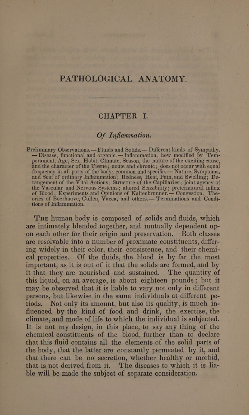 CHAPTER I. Of Inflammation. Preliminary Observations. — Fluids and Solids. — Different kinds of Sympathy. — Disease, functional and organic.—- Inflammation, how modified by Tem- perament, Age, Sex, Habit, Climate, Season, the nature of the exciting cause, and the character of the Tissue; acute and chronic; does not occur with equal frequency in all parts of the body; common and specific. — Nature, Symptoms, and Seat of ordinary Inflammation; Redness, Heat, Pain, and Swelling; De- rangement of the Vital Actions; Structure of the Capillaries; joint agency of the Vascular and Nervous Systems; altered Sensibility; preternatural influx of Blood; Experiments and Opinions of Kaltenbrunner.— Congestion; The- ories of Boerhaave, Cullen, Vacca, and others.— Terminations and Condi- tions of Inflammation. Tue human body is composed of solids and fluids, which are intimately blended together, and mutually dependent up- on each other for their origin and preservation. Both classes are resolvable into a number of proximate constituents, differ- ing widely in their color, their consistence, and their chemi- cal properties. Of the fluids, the blood is by far the most important, as it is out of it that the solids are formed, and by it that they are nourished and sustained. ‘The quantity of this liquid, on an average, is about eighteen pounds; but it may be observed that it is hable to vary not only in different persons, but likewise in the same individuals at different pe- riods. Not only its amount, but also its quality, is much in- fluenced by the kind of food and drink, the exercise, the climate, and mode of life to which the individual is subjected. It is not my design, in this place, to say any thing of the chemical constituents of the blood, further than to declare that this fluid contains all the elements of the solid parts of the body, that the latter are constantly permeated by it, and that there can be no secretion, whether healthy or morbid, that is not derived from it. ‘The diseases to which it is lia- ble will be made the subject of separate consideration.