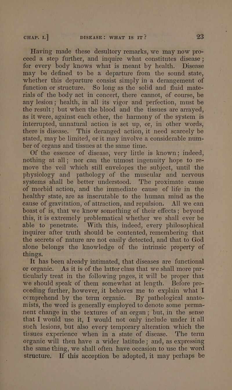 CHAP. I.] DISEASE: WHAT IS IT? 28 Having made these desultory remarks, we may now pro- ceed a step further, and inquire what constitutes disease ; for every body knows what is meant by health. Disease may be defined to be a departure from the sound state, whether this departure consist simply in a derangement of function or structure. So long as the solid and fluid mate- rials of the body act in concert, there cannot, of course, be any lesion; health, in all its vigor and perfection, must be the result; but when the blood and the tissues are arrayed, as it were, against each other, the harmony of the system is interrupted, unnatural action is set up, or, in other words, there is disease. This deranged action, it need scarcely be stated, may be limited, or it may involve a considerable num- ber of organs and tissues at the same time. Of the essence of disease, very little is known; indeed, nothing at all; nor can the utmost ingenuity hope to re- move the veil which still envelopes the subject, until the physiology and pathology of the muscular and nervous systems shall be better understood. 'The proximate cause of morbid action, and the immediate cause of life in the healthy state, are as inscrutable to the human mind as the cause of gravitation, of attraction, and repulsion. All we can boast of is, that we know something of their effects; beyond this, it is extremely problematical whether we shall ever be able to penetrate. With this, indeed, every philosophical inquirer after truth should be contented, remembering that the secrets of nature are not easily detected, and that to God alone belongs the knowledge of the intrinsic property of things. It has been already intimated, that diseases are functional or organic. As it is of the latter class that we shall more par- ticularly treat in the following pages, it will be proper that we should speak of them somewhat at length. Before pro- ceeding further, however, it behoves me to explain what I comprehend by the term organic. By pathological anato- mists, the word is generally employed to denote some perma- nent change in the textures of an organ; but, in the sense that I would use it, I would not only include under it all such lesions, but also every temporary alteration which the tissues experience when in a state of disease. The term organic will then have a wider latitude; and, as expressing the same thing, we shall often have occasion to use the word. structure. If this acception be adopted, it may perhaps be