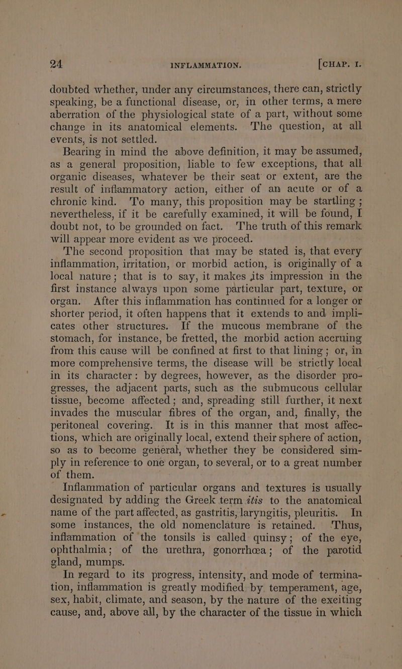 doubted whether, under any circumstances, there can, strictly speaking, be a functional disease, or, in other terms, a mere aberration of the physiological state of a part, without some change in its anatomical elements. 'The question, at all events, is not settled. Bearing in mind the above definition, it may be assumed, as a general proposition, liable to few exceptions, that all organic diseases, whatever be their seat’ or extent, are the result of inflammatory action, either of an acute or of a chronic kind. Tio many, this proposition may be startling ; nevertheless, if it be carefully examined, it will be found, I doubt not, to be grounded on fact. The truth of this remark will appear more evident as we proceed. The second proposition that may be stated is, that every inflammation, irritation, or morbid action, is originally of a local nature; that is to say, it makes its impression in the first instance always upon some particular part, texture, or organ. After this inflammation has continued for a longer or shorter period, it often happens that it extends to and impli- cates other structures. If the mucous membrane of the stomach, for instance, be fretted, the morbid action accruing from this cause will be confined at first to that lining; or, in more comprehensive terms, the disease will be strictly local in its character: by degrees, however, as the disorder pro- eresses, the adjacent parts, such as the submucous cellular tissue, become affected; and, spreading still further, it next invades the muscular fibres of the organ, and, finally, the peritoneal covering. It is in this manner that most affec- tions, which are originally local, extend their sphere of action, so as to become general, whether they be considered sim- ply in reference to one organ, to several, or to a great number of them. Inflammation of particular organs and textures is usually designated by adding the Greek term ztis to the anatomical name of the part affected, as gastritis, laryngitis, pleuritis. In some instances, the old nomenclature is retained. ‘Thus, inflammation of the tonsils is called quinsy; of the eye, ophthalmia; of the urethra, gonorrhea; of the parotid gland, mumps. In zegard to its progress, intensity, and mode of termina- tion, inflammation is greatly modified. by temperament, age, Sex, ‘habit, climate, and season, by the nature of the exciting cause, and, above all, by the character of the tissue in which