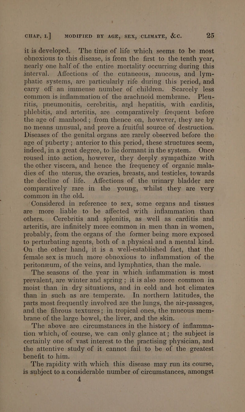 it is developed. The time of life which seems to be most obnoxious to this disease, is from the first to the tenth year, nearly one half of the entire mortality occurring during this interval. Aflections of the cutaneous, mucous, and lym- phatic systems, are particularly rife during this period, and carry off an immense number of children. Scarcely less common is inflammation of the arachnoid membrane. Pleu- ritis, pheumonitis, cerebritis, and hepatitis, with carditis, phlebitis, and arteritis, are comparatively frequent before the age of manhood; from thence on, however, they are by no means unusual, and prove a fruitful source of destruction. Diseases of the genital organs are rarely observed before the age of puberty ; anterior to this period, these structures seem, indeed, in a great degree, to lie dormant in the system. Once roused into action, however, they deeply sympathize with the other viscera, and hence the frequency of organic mala- dies of the uterus, the ovaries, breasts, and testicles, towards the decline of life. Affections of the urinary bladder are comparatively rare in the young, whilst they are very common in the old. Considered in reference to sex, some organs and tissues — are more liable to be affected with inflammation than others. Cerebritis and splenitis, as well as carditis and arteritis, are infinitely more common in men than in women, probably, from the organs of the former being more exposed to perturbating agents, both of a physical-and a mental kind. ‘On the other hand, it is a well-established fact, that the female sex is much more obnoxious to inflammation of the peritoneum, of the veins, and lymphatics, than the male. The seasons of the year in which inflammation is most prevalent, are winter and spring ; it is also more common in moist than in dry situations, and in cold and hot climates than in such as are temperate. In northern latitudes, the parts most frequently involved are the lungs, the air-passages, and the fibrous textures; in tropical ones, the mucous mem- brane of the large bowel, the liver, and the skin. The above are circumstances in the history of inflamma- tion which, of course, we can only glance at; the subject is certainly one of vast interest to the practising physician, and the attentive study of it cannot fail to be of the greatest benefit to him. The rapidity with which this disease may run its course, is subject to a considerable number of circumstances, amongst A