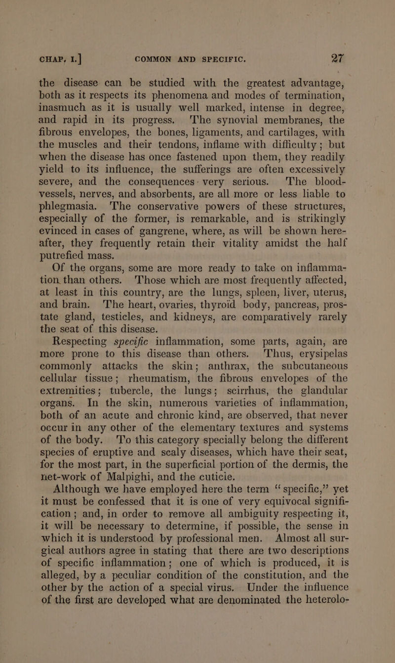 the disease can be studied with the greatest advantage, both as it respects its phenomena and modes of termination, inasmuch as it is usually well marked, intense in degree, and rapid in its progress. ‘The synovial membranes, the fibrous envelopes, the bones, ligaments, and cartilages, with the muscles and their tendons, inflame with difficulty; but when the disease has once fastened upon them, they readily yield to its influence, the sufferings are often excessively severe, and the consequences: very serious. The _ blood- vessels, nerves, and absorbents, are all more or less liable to phlegmasia. 'The conservative powers of these structures, especially of the former, is remarkable, and is strikingly evinced in cases of gangrene, where, as will be shown here- after, they frequently retain their vitality amidst the half putrefied mass. Of the organs, some are more ready to take on inflamma- tion than others. ‘Those which are most frequently affected, at least in this country, are the lungs, spleen, liver, uterus, and brain. The heart, ovaries, thyroid body, pancreas, pros- tate gland, testicles, and kidneys, are comparatively rarely the seat of this disease. Respecting specific inflammation, some parts, again, are more prone to this disease than others. Thus, erysipelas commonly attacks the skin; anthrax, the subcutaneous cellular tissue; rheumatism, the fibrous envelopes of the extremities; tubercle, the lungs; scirrhus, the glandular organs. In the skin, numerous varieties of inflammation, both of an acute and chronic kind, are observed, that never occur in any other of the elementary textures and systems of the body. ‘To this category specially belong the different species of eruptive and scaly diseases, which have their seat, for the most part, in the superficial portion of the dermis, the net-work of Malpighi, and the cuticie. Although we have employed here the term ‘‘ specific,” yet it must be confessed that it is one of very equivocal signifi- cation; and, in order to remove all ambiguity respecting it, it will be necessary to determine, if possible, the sense in which it is understood by professional men. Almost all sur- gical authors agree in stating that there are two descriptions of specific inflammation; one of which is produced, it is alleged, by a peculiar condition of the constitution, and the other by the action of a special virus. Under the influence of the first are developed what are denominated the heterolo-