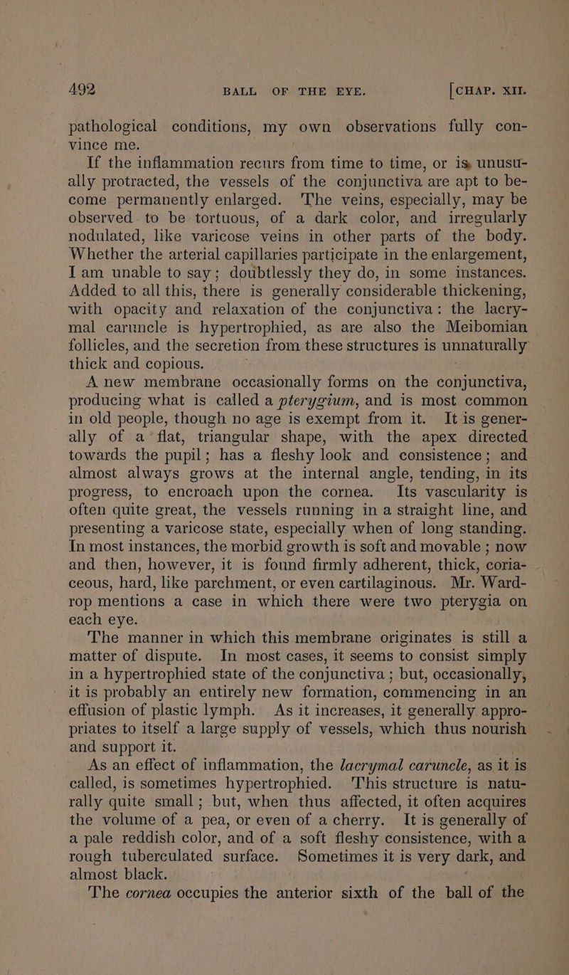 pathological conditions, Jacky own observations fully con- vince me. If the inflammation recurs at time to time, or is unusu- ally protracted, the vessels of the conjunctiva are apt to be- come permanently enlarged. The veins, especially, may be observed. to be tortuous, of a dark color, and irregularly nodulated, like varicose veins in other parts of the body. Whether the arterial capillaries participate in the enlargement, Iam unable to say; doubtlessly they do, in some instances. Added to all this, there is generally considerable thickening, with opacity and relaxation of the conjunctiva: the lacry- mal caruncle is hypertrophied, as are also the Meibomian follicles, and the secretion from these structures is union thick and copious. A new membrane occasionally forms on the conjunctiva, producing what is called a pterygium, and is most common in old people, though no age is exempt from it. It is gener- ally of a flat, triangular shape, with the apex directed towards the pupil; has a fleshy look and consistence; and almost always grows at the internal angle, tending, in its progress, to encroach upon the cornea. Its vascularity is often quite great, the vessels running in a straight line, and presenting a varicose state, especially when of long standing. In most instances, the morbid growth is soft and movable ; now and then, however, it is found firmly adherent, thick, coria- ceous, hard, like parchment, or even cartilaginous. Mr. Ward- rop mentions a case in which there were two pterygia on each eye. The manner in which this membrane originates is still a matter of dispute. In most cases, it seems to consist simply in a hypertrophied state of the conjunctiva ; but, occasionally, it is probably an entirely new formation, conimencing in an effusion of plastic lymph. As it increases, it generally appro- priates to itself a large supply of vessels, which thus nourish and support it. As an effect of inflammation, the lacrymal carunele, as, it is called, is sometimes hypertrophied. This structure 1s natu- rally quite small; but, when thus affected, it often acquires the volume of a pea, or even of acherry. It is generally of a pale reddish color, and of a soft fleshy consistence, with a rough tuberculated surface. Sometimes it is very dark; and almost black. ‘The cornea occupies the anterior sixth of the ball of the
