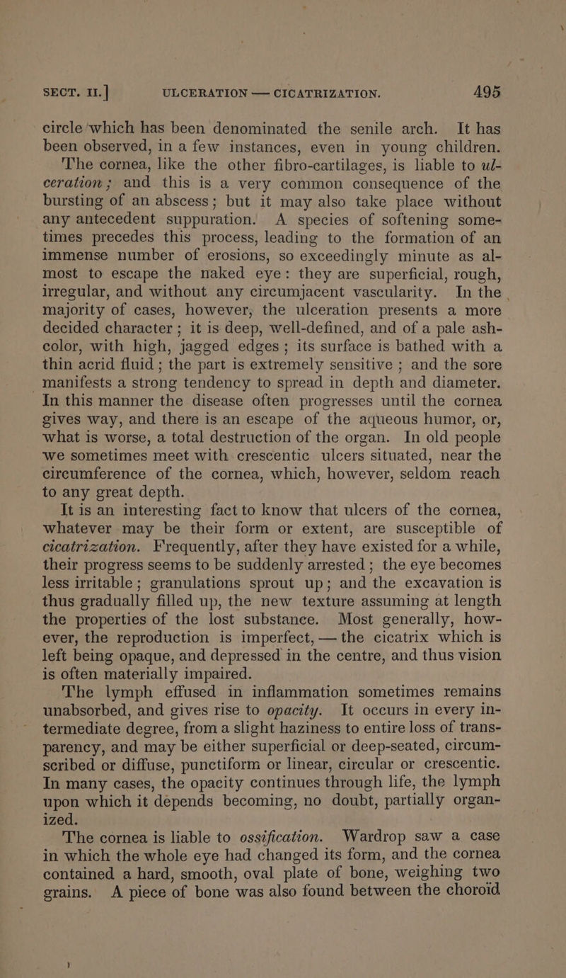 SECT. I1.| ULCERATION — CICATRIZATION. AQ5 circle ‘which has been denominated the senile arch. It has been observed, in a few instances, even in young children. The cornea, like the other fibro-cartilages, is liable to ul- ceration; and this is a very common consequence of the bursting of an abscess; but it may also take place without any antecedent suppuration. A species of softening some- times precedes this process, leading to the formation of an immense number of erosions, so exceedingly minute as al- most to escape the naked eye: they are superficial, rough, irregular, and without any circumjacent vascularity. In the | majority of cases, however, the ulceration presents a more decided character ; it is deep, well-defined, and of a pale ash- color, with high, jagged edges; its surface is bathed with a thin acrid fluid ; the part is extremely sensitive ; and the sore manifests a strong tendency to spread in depth and diameter. In this manner the disease often progresses until the cornea gives way, and there is an escape of the aqueous humor, or, what is worse, a total destruction of the organ. In old people we sometimes meet with crescentic ulcers situated, near the circumference of the cornea, which, however, seldom reach to any great depth. It is an interesting fact to know that ulcers of the cornea, whatever may be their form or extent, are susceptible of cicatrization. Frequently, after they have existed for a while, their progress seems to be suddenly arrested ; the eye becomes less irritable ; granulations sprout up; and the excavation is thus gradually filled up, the new texture assuming at length the properties of the lost substance. Most generally, how- ever, the reproduction is imperfect, — the cicatrix which is left being opaque, and depressed in the centre, and thus vision is often materially impaired. The lymph effused in inflammation sometimes remains unabsorbed, and gives rise to opacity. It occurs in every in- termediate degree, from a slight haziness to entire loss of trans- parency, and may be either superficial or deep-seated, circum- scribed or diffuse, punctiform or linear, circular or crescentic. In many cases, the opacity continues through life, the lymph upon which it depends becoming, no doubt, partially organ- ized. The cornea is liable to ossification. Wardrop saw a case in which the whole eye had changed its form, and the cornea contained a hard, smooth, oval plate of bone, weighing two grains. A piece of bone was also found between the choroid