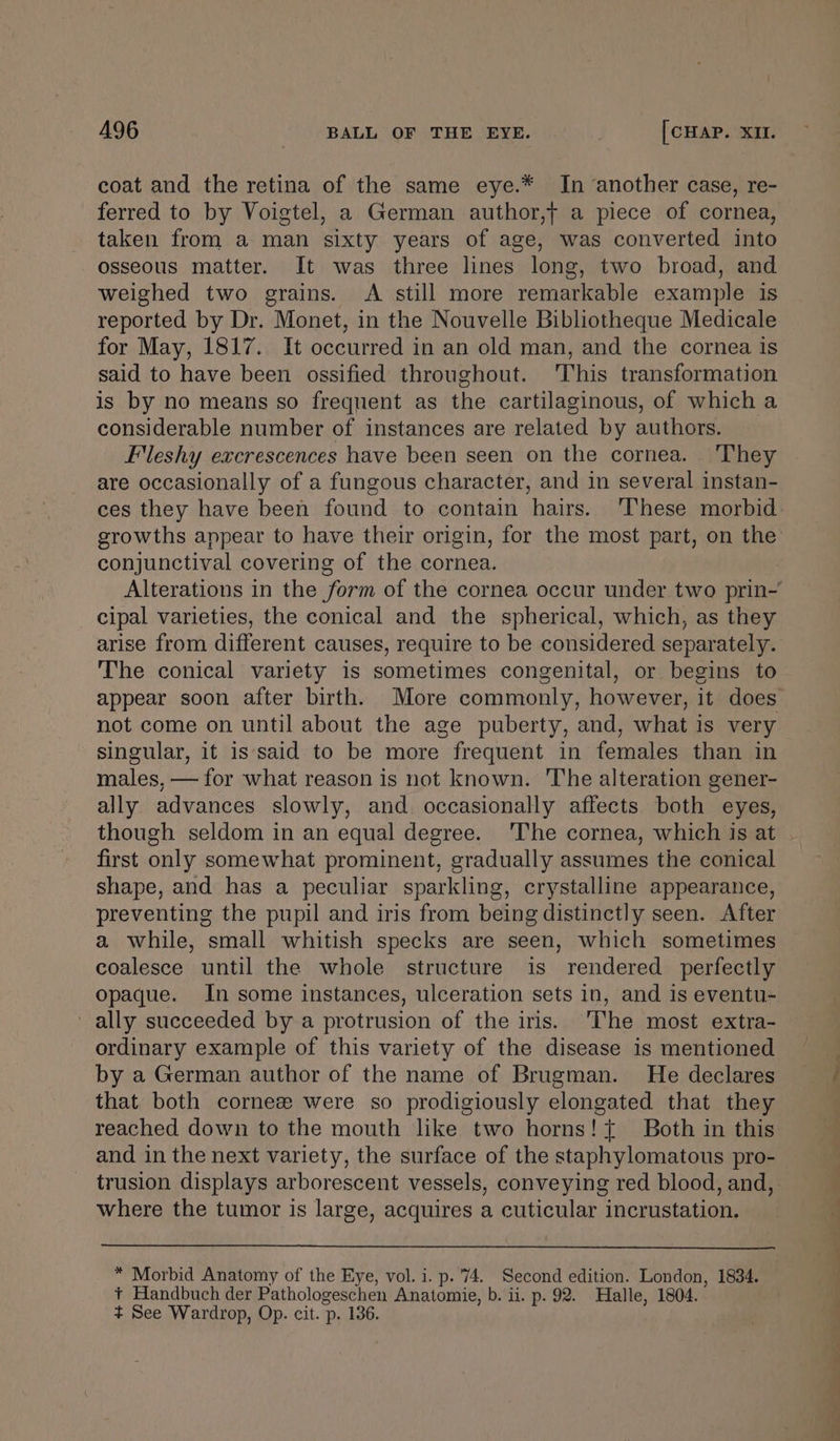 coat and the retina of the same eye.* In another case, re- ferred to by Voigtel, a German author,t a piece of cornea, taken from a man sixty years of age, was converted into osseous matter. It was three lines long, two broad, and weighed two grains. A still more remarkable example is reported by Dr. Monet, in the Nouvelle Bibliotheque Medicale for May, 1817. It occurred in an old man, and the cornea is said to have been ossified throughout. 'This transformation is by no means so frequent as the cartilaginous, of which a considerable number of instances are related by authors. Flleshy excrescences have been seen on the cornea. ‘They are occasionally of a fungous character, and in several instan- ces they have been found to contain hairs. ‘These morbid growths appear to have their origin, for the most part, on the conjunctival covering of the cornea. cipal varieties, the conical and the spherical, which, as they arise from different causes, require to be considered separately. The conical variety is sometimes congenital, or begins to not come on until about the age puberty, and, what is very singular, it is‘said to be more frequent in females than in males, — for what reason is not known. The alteration gener- ally advances slowly, and occasionally affects both eyes, though seldom in an equal degree. ‘The cornea, which is at first only somewhat prominent, gradually assumes the conical shape, and has a peculiar sparkling, crystalline appearance, preventing the pupil and iris from being distinctly seen. After a while, small whitish specks are seen, which sometimes coalesce until the whole structure is rendered perfectly opaque. In some instances, ulceration sets in, and is eventu- ' ally succeeded by a protrusion of the iris. ‘The most extra- ordinary example of this variety of the disease is mentioned by a German author of the name of Brugman. He declares that both cornez were so prodigiously elongated that they reached down to the mouth like two horns! { Both in this and in the next variety, the surface of the staphylomatous pro- where the tumor is large, acquires a cuticular incrustation. * Morbid Anatomy of the Eye, vol. i. p. 74. Second edition. London, 1834. + Handbuch der Pathologeschen Anatomie, b. ii. p. 92. Halle, 1804. + See Wardrop, Op. cit. p. 136.