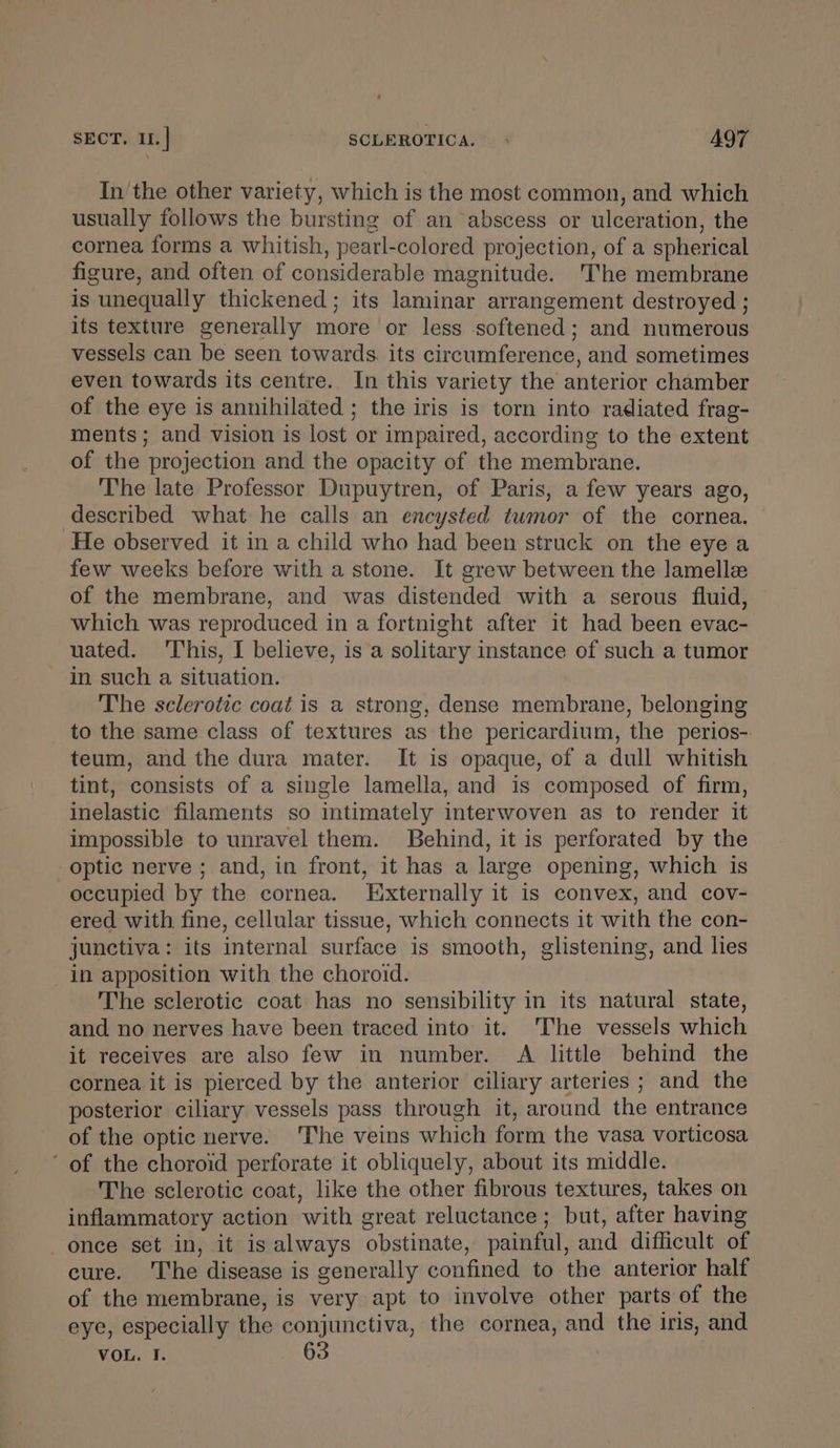 SECT. u. | SCLEROTICA. A9T In'the other variety, which is the most common, and which usually follows the bursting of an abscess or ulceration, the cornea forms a whitish, pearl-colored projection, of a spherical figure, and often of considerable magnitude. 'The membrane is unequally thickened ; its laminar arrangement destroyed ; its texture generally more or less softened; and numerous vessels can be seen towards. its circumference, and sometimes even towards its centre. In this variety the anterior chamber of the eye is annihilated ; the iris is torn into radiated frag- ments; and vision is lost or impaired, according to the extent of the projection and the opacity of the membrane. The late Professor Dupuytren, of Paris, a few years ago, described what he calls an encysted tumor of the cornea. He observed it in a child who had been struck on the eye a few weeks before with a stone. It grew between the lamelle of the membrane, and was distended with a serous fluid, which was reproduced in a fortnight after it had been evac- uated. This, I believe, is a solitary instance of such a tumor in such a situation. The sclerotic coat is a strong, dense membrane, belonging to the same class of textures as the pericardium, the perios-. teum, and the dura mater. It is opaque, of a dull whitish tint, consists of a single lamella, and is composed of firm, inelastic filaments so intimately interwoven as to render it impossible to unravel them. Behind, it is perforated by the optic nerve ; and, in front, it has a large opening, which is occupied by the cornea. Externally it is convex, and cov- ered with fine, cellular tissue, which connects it with the con- junctiva: its internal surface is smooth, glistening, and lies in apposition with the choroid. The sclerotic coat has no sensibility in its natural state, and no nerves have been traced into it. The vessels which it receives are also few in number. A little behind the cornea it is pierced by the anterior ciliary arteries ; and the posterior ciliary vessels pass through it, around the entrance of the optic nerve. The veins which form the vasa vorticosa ‘ of the choroid perforate it obliquely, about its middle. The sclerotic coat, like the other fibrous textures, takes on inflammatory action with great reluctance; but, after having once set in, it is always obstinate, painful, and difficult of cure. ‘The disease is generally confined to the anterior half of the membrane, is very apt to involve other parts of the eye, especially the conjunctiva, the cornea, and the iris, and VOL. I. 63