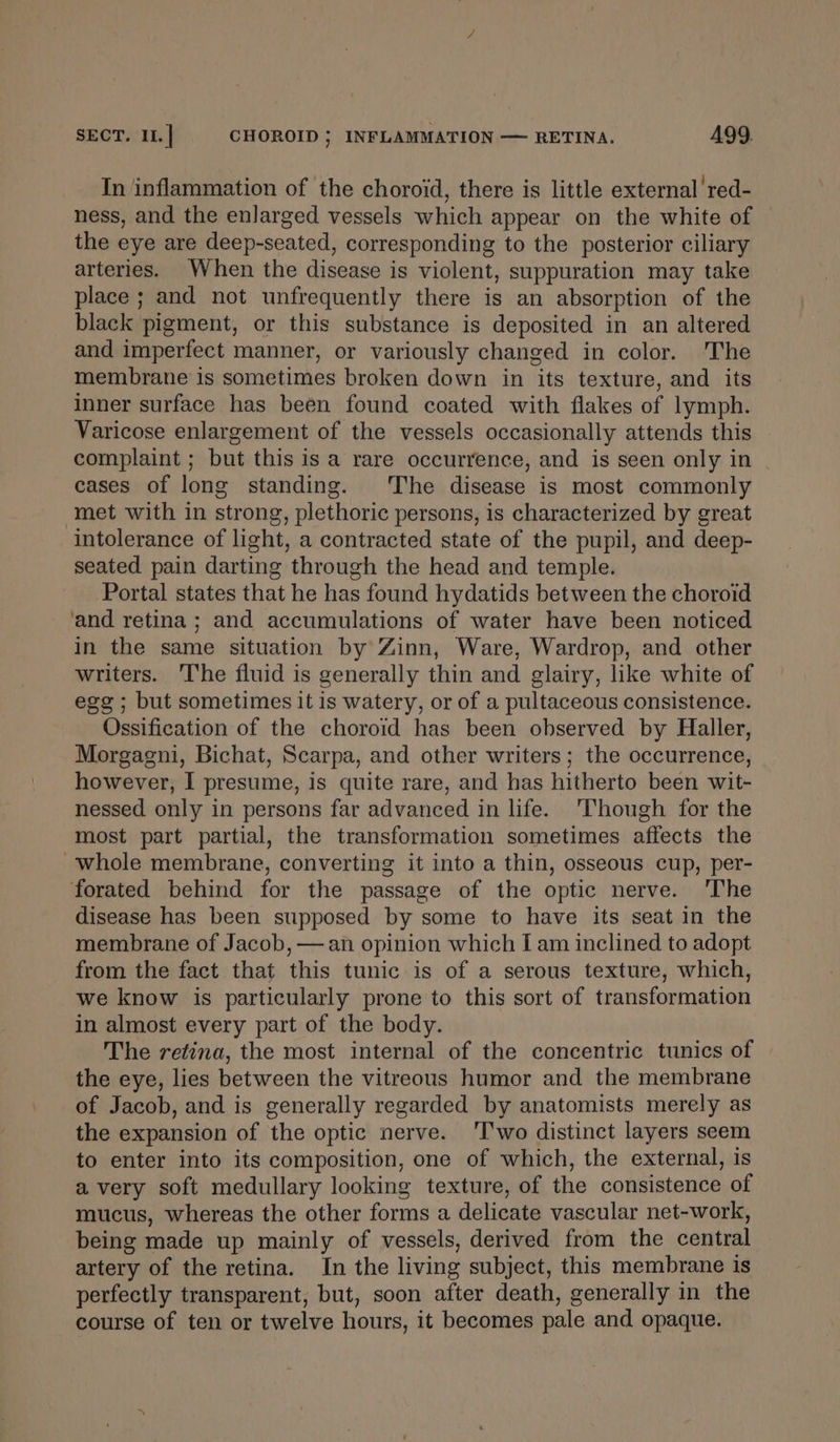 In inflammation of the choroid, there is little external’ red- ness, and the enlarged vessels which appear on the white of the eye are deep-seated, corresponding to the posterior ciliary arteries. When the disease is violent, suppuration may take place ; and not unfrequently there is an absorption of the black pigment, or this substance is deposited in an altered and imperfect manner, or variously changed in color. The membrane is sometimes broken down in its texture, and its inner surface has been found coated with flakes of lymph. Varicose enlargement of the vessels occasionally attends this complaint ; but this is a rare occurrence, and is seen only in | cases of long standing. The disease is most commonly met with in strong, plethoric persons, is characterized by great intolerance of light, a contracted state of the pupil, and deep- seated pain darting through the head and temple. Portal states that he has found hydatids between the choroid and retina; and accumulations of water have been noticed in the same situation by Zinn, Ware, Wardrop, and other writers. The fluid is generally thin and glairy, like white of egg ; but sometimes it is watery, or of a pultaceous consistence. Ossification of the choroid has been observed by Haller, Morgagni, Bichat, Scarpa, and other writers; the occurrence, however, I presume, is quite rare, and has hitherto been wit- nessed only in persons far advanced in life. Though for the most part partial, the transformation sometimes affects the ~whole membrane, converting it into a thin, osseous cup, per- forated behind for the passage of the optic nerve. The disease has been supposed by some to have its seat in the membrane of Jacob, — an opinion which I am inclined to adopt from the fact that this tunic is of a serous texture, which, we know is particularly prone to this sort of transformation in almost every part of the body. The retina, the most internal of the concentric tunics of the eye, lies between the vitreous humor and the membrane of Jacob, and is generally regarded by anatomists merely as the expansion of the optic nerve. Two distinct layers seem to enter into its composition, one of which, the external, is avery soft medullary looking texture, of the consistence of mucus, whereas the other forms a delicate vascular net-work, being made up mainly of vessels, derived from the central artery of the retina. In the living subject, this membrane is perfectly transparent, but, soon after death, generally in the course of ten or twelve hours, it becomes pale and opaque.