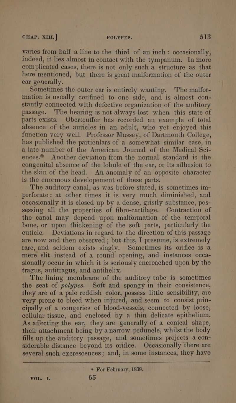 varies from half a line to the third of an inch: occasionally, indeed, it lies almost in contact with the tympanum. In more complicated cases, there is not only such a structure as that here mentioned, but there is great malformation of the outer ear geuerally. Sometimes the outer ear is entirely wanting. The malfor- mation is usually confined to one side, and is almost con- stantly connected with defective organization of the auditory passage. ‘I'he hearing is not always lost when this. state of parts exists. Oberteuffer has recorded an example of total absence of the auricles in an adult, who yet enjoyed this function very well. Professor Mussey, of Dartmouth College, has published the particulars of a somewhat similar case, in a late number of the American Journal of the Medical Sci- ences.* Another deviation from the normal standard is the congenital absence of the lobule of the ear, or its adhesion to the skin of the head. An anomaly of an opposite character is the enormous developement of these parts. The auditory canal, as was before stated, is sometimes im- perforate: at other times it is very much diminished, and occasionally it is closed up by a dense, gristly substance, pos- sessing all the properties of fibro-cartilage. Contraction of the canal may depend upon malformation of the temporal bone, or upon thickening of the soft parts, particularly the cuticle. Deviations in regard to the direction of this passage are now and then observed ; but this, I presume, is extremely rare, and seldom exists singly. Sometimes its orifice is a mere slit instead of a round opening, and instances occa- sionally occur in which it is seriously encroached upon by the tragus, antitragus, and antihelix. The lining membrane of the auditory tube is sometimes the seat of polypes. Soft and spongy in their consistence, they are of a pale reddish color, possess little sensibility, are very prone to bleed when injured, and seem to consist prin- cipally of a congeries of blood-vessels, connected by loose, cellular tissue, and enclosed by a thin delicate epithelium. As affecting the ear, they are generally of a conical shape, their attachment being by anarrow peduncle, whilst the body fills up the auditory passage, and sometimes projects a con- siderable distance beyond its orifice. Occasionally there are several such excrescences; and, in some instances, they have * For February, 1838. VOL. I. 65