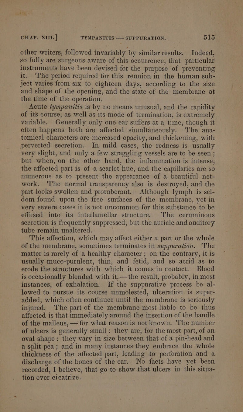 other writers, followed invariably by similar results. Indeed, so fully are surgeons aware of this occurrence, that particular instruments have been devised for the purpose of preventing it. ‘The period required for this reunion in the human sub- ject varies from six to eighteen days, according to the size and shape of the opening, and the state of the membrane at the time of the operation. Acute tympanitis is by no means unusual, and the rapidity of its course, as well as its mode of termination, is extremely variable. Generally only one ear suffers at a time, though it often happens both are affected simultaneously. ‘he ana- tomical characters are increased opacity, and thickening, with perverted secretion. In mild cases, the redness is usually very slight, and only a few straggling vessels are to be seen ; but when, on the other hand, the inflammation is intense, the affected part is of a scarlet hue, and the capillaries are so numerous as to present the appearance of a beautiful net- work. 'I‘he normal transparency also is destroyed, and the part looks swollen and protuberant. | Although lymph is sel- dom found upon the free surfaces of the membrane, yet in very severe cases it is not uncommon for this substance to be effused into its interlamellar structure. The ceruminous secretion is frequently suppressed, but the auricle and auditory tube remain unaltered. This affection, which may affect either a part or the whole of the membrane, sometimes terminates in suppuration. 'The matter is rarely of a healthy character ; on the contrary, it is usually muco-purulent, thin, and fetid, and so acrid as to erode the structures with which it comes in contact. Blood is occasionally blended with it,— the result, probably, in most instances, of exhalation. If the suppurative process be al- lowed to pursue its course unmolested, ulceration is super- added, which often continues until the membrane is seriously injured. The part of the membrane most liable to be thus affected is that immediately around the insertion of the handle of the malleus, — for what reason is not known. ‘The number of ulcers is generally small: they are, for the most part, of an oval shape: they vary in size between that of a pin-head and a split pea; and in many instances they embrace the whole thickness of the affected part, leading to perforation and a discharge of the bones of the ear. No facts have yet been recorded, I believe, that go to show that ulcers in this situa-_ tion ever cicatrize.