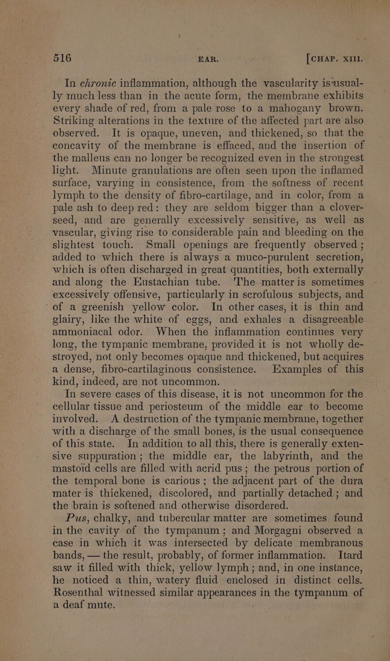 In chronic inflammation, although the vascularity is‘usual- ly much less than in the acute form, the membrane exhibits every shade of red, from a pale rose to a mahogany brown. Striking alterations in the texture of the affected part are also observed. It is opaque, uneven, and thickened, so that the concavity of the membrane is effaced, and the insertion of the malleus can no longer be recognized even in the strongest light. Minute granulations are often seen upon the inflamed surface, varying in consistence, from the softness of recent lymph to the density of fibro-cartilage, and in color, from a pale ash to deep red: they are seldom bigger than a clover- seed, and are generally excessively sensitive, as well as vascular, giving rise to considerable pain and bleeding on the slightest touch. Small openings are frequently observed ; added to which there is always a muco-purulent secretion, which is often discharged in great quantities, both externally and along the Eustachian tube. The matter is sometimes excessively offensive, particularly in scrofulous subjects, and ‘of a greenish yellow color. In other cases, it is thin and glairy, like the white of eggs, and exhales a disagreeable ammoniacal odor. When the inflammation continues very long, the tympanic membrane, provided it is not wholly de- stroyed, not only becomes opaque and thickened, but acquires a dense, fibro-cartilaginous consistence. Examples of this kind, indeed, are not uncommon. In severe cases of this disease, it is not uncommon for the cellular tissue and periosteum of the middle ear to become involved. A destruction of the tympanic membrane, together with a discharge of the small bones, is the usual consequence of this state. In addition to all this, there is generally exten- sive suppuration ; the middle ear, the labyrinth, and the mastoid cells are filled with acrid pus; the petrous portion of the temporal bone is carious; the adjacent part of the dura mater is thickened, discolored, and partially detached ; and the brain is softened and otherwise disordered. Pus, chalky, and tubercular matter are sometimes found in the cavity of the tympanum; and Morgagni observed a case in which it was intersected by delicate membranous bands, — the result, probably, of former inflammation. Itard saw it filled with thick, yellow lymph; and, in one instance, he noticed a thin, watery fluid enclosed in distinct cells. Rosenthal witnessed similar a a in the tympanum of a deaf mute.