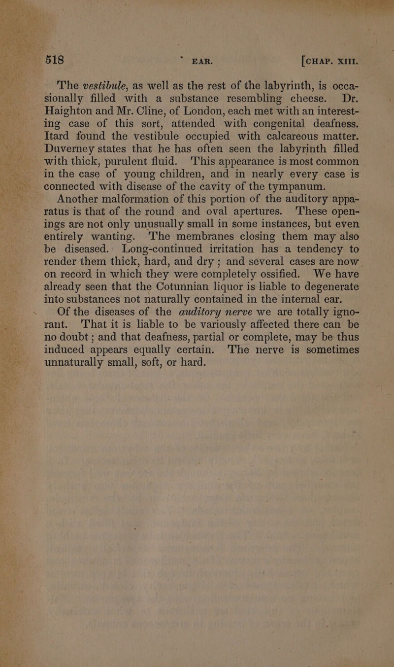 on ae ae ae ‘ a 518 * EAR. [CHAP. XIII. The vestibule, as well as the rest of the labyrinth, is occa- sionally filled with a substance resembling cheese. Dr. Haighton and Mr. Cline, of London, each met with an interest- ing case of this sort, attended with congenital deafness. Itard found the vestibule occupied with calcareous matter. Duverney states that he has often seen the labyrinth filled with thick, purulent fluid. This appearance is most common in the case of young children, and in nearly every case is connected with disease of the cavity of the tympanum. Another malformation of this portion of the auditory appa- ratus is that of the round and oval apertures. ‘These open- ings are not only unusually small in some instances, but even entirely wanting. ‘The membranes closing them may also be diseased.. Long-continued irritation has a tendency to render them thick, hard, and dry ; and several cases are now. on record in which they were completely ossified. We have already seen that the Cotunnian liquor is hable to degenerate into substances not naturally contained in the internal ear. Of the diseases of the auditory nerve we are totally igno- rant. That it is liable to be variously affected there can be no doubt ; and that deafness, partial or complete, may be thus induced appears equally certain. ‘he nerve is sometimes unnaturally small, soft, or hard.