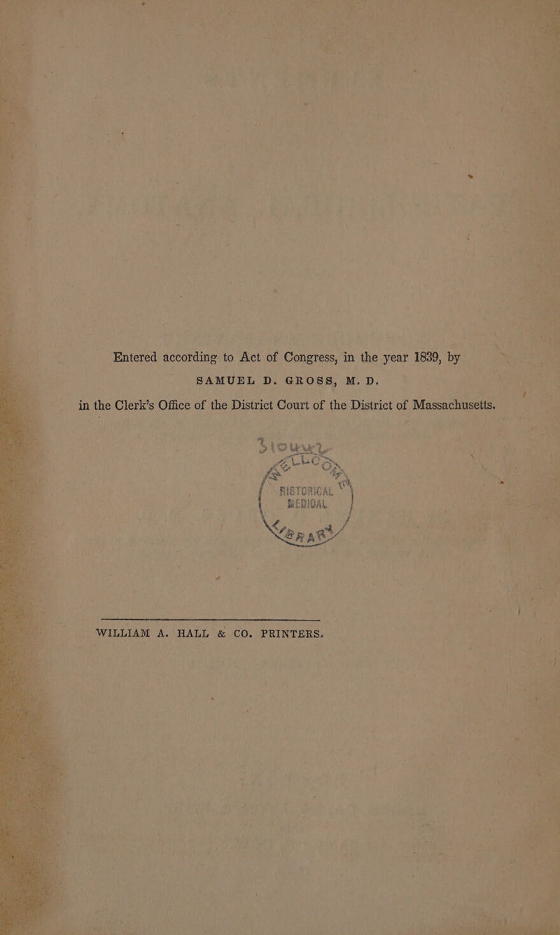 Entered according to Act of Congress, in the year 1839, by SAMUEL D. GROSS, M.D. | Sa he in the Clerk’s Office of the District Court of the District of Massachusetts. oo A Nn 8 -HisTorioaL _ MEDIGAL Ler xe WILLIAM A. HALL &amp; CO. PRINTERS.