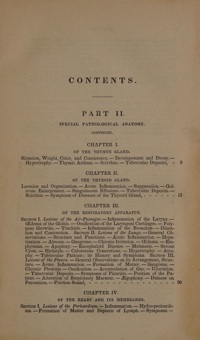 CONTENTS. PART IL SPECIAL PATHOLOGICAL ANATOMY. CONTINUED. CHAPTER I. OF THE THYMUS GLAND. Situation, Weight, Color, and Consistence.— Developement and Decay.— Hypertrophy. — Thymic Asthma. — Scirrhus. — Tubercular Deposits, - 9 CHAPTER II. OF THE THYROID GLAND. Location and Organization.— Acute Inflammation. — Suppuration. — Goi- trous Enlargement.— Sanguineous Effusions. — Tubercular Deposits. — Scirrhus. — Symptoms of Diseases of the Thyroid Gland,- - - - - - 13 CHAPTER IIL. OF THE RESPIRATORY APPARATUS. | Section I. Lesions of the Air-Passages.—Inflammation of the Larynx.— C&amp;dema of the Glottis. — Ossification of the Laryngeal Cartilages. — Poly- pous Growths. — Trachitis. — Inflammation of the Bronchie.— Dilata- tion and Contraction. Section II. Lesions of the Lungs.— General Ob- servations. — Structure and Functions. — Acute Inflammation. — Hepa- tization. — Abscess. — Gangrene. — Chronic Irritation. — Gidema. — Em- physema. — Apoplexy. — Encephaloid Disease. — Melanosis. — Serous Cysts. — Hydatids. — Calcareous Concretions. — Hypertrophy. — Atro- phy. — Tubercular Phthisis; its History and Symptoms. Section III. Lesions of the Pleura. — General Observations on its Arrangement, Struc- ture. — Acute Inflammation. — Formation of Matter. — Gangrene. — Chronic Pleuritis.— Ossification. — Accumulation of Gas.— Ulceration. — Tubercular Deposits. — Symptoms of Pleuritis. — Position of the Pa- tient. — Alteration of Respiratory Murmur. — AZgophony.— Dulness on Percussion.— Friction Sound, - - - - - - - - - - = - = = = 2 CHAPTER IV. OF THE HEART AND ITS MEMBRANES. Section I. Lesions of the Pericardium.— Inflammation.— Hydro-pericardi- um.— Formation of Matter and Deposits of Lymph. — Symptoms. —