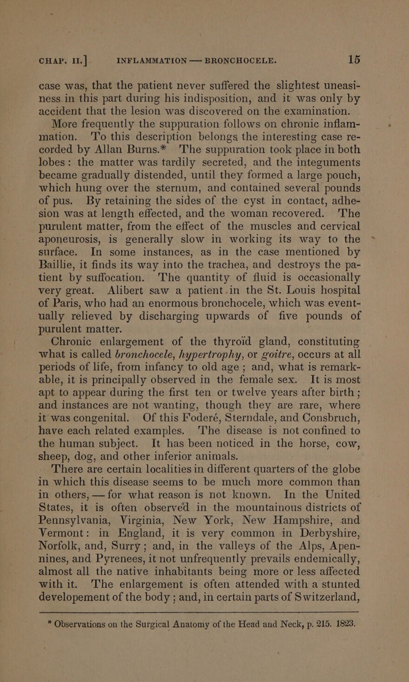 case was, that the patient never suffered the slightest uneasi- ness. in this part during his indisposition, and it was only by accident that the lesion was discovered on the examination. More frequently the suppuration follows on chronic inflam- mation. ‘'T'o this description belongs the interesting case re- corded by Allan Burns.* The suppuration took place in both lobes: the matter was tardily secreted, and the integuments became gradually distended, until they formed a large pouch, which hung over the sternum, and contained several pounds of pus. By retaining the sides of the cyst in contact, adhe- sion was at length effected, and the woman recovered. 'The purulent matter, from the effect of the muscles and cervical aponeurosis, is generally slow in working its way to the surface. In some instances, as in the case mentioned by Baillie, it finds its way into the trachea, and destroys the pa- tient by suffocation. 'The quantity of fluid is occasionally very great. Alibert saw a patient.in the St. Louis hospital of Paris, who had an enormous bronchocele, which was event- ually relieved by discharging upwards of five pounds of purulent matter. Chronic enlargement of the thyroid gland, constituting what is called bronchocele, hypertrophy, or gottre, occurs at all periods of life, from infancy to old age; and, what is remark- able, it is principally observed in the female sex. It is most apt to appear during the first ten or twelve years after birth ; and instances are not wanting, though they are rare, where it was congenital. Of this Foderé, Sterndale, and Consbruch, have each related examples. ‘The disease is not confined to the human subject. It has been noticed in the horse, cow, sheep, dog, and other inferior animals. There are certain localities in different quarters of the globe in which this disease seems to be much more common than in others, —for what reason is not known. In the United States, it is often observed in the mountainous districts of Pennsylvania, Virginia, New York, New Hampshire, and Vermont: in England, it is very common in Derbyshire, Norfolk, and, Surry; and, in the valleys of the Alps, Apen- nines, and Pyrenees, it not unfrequently prevails endemically, almost all the native inhabitants being more or less affected with it. The enlargement is often attended with a stunted developement of the body ; and, in certain parts of Switzerland, * Observations on the Surgical Anatomy of the Head and Neck, p. 215. 1828.