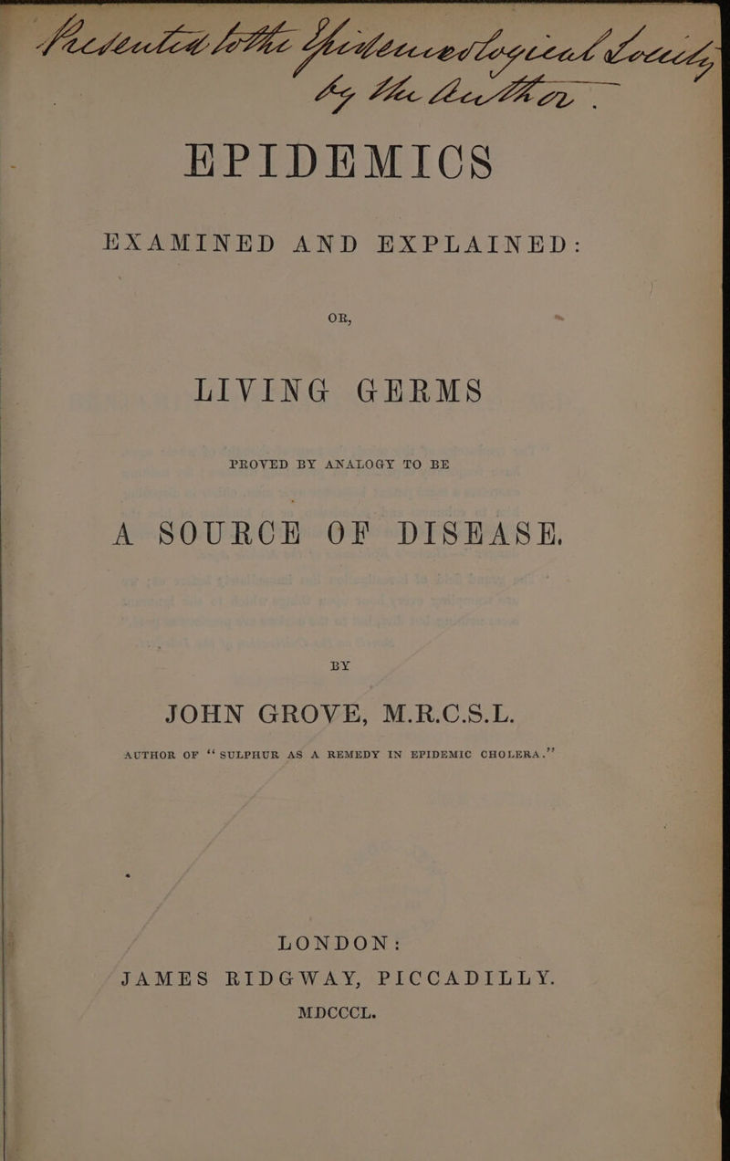 HPIDEMICS EXAMINED AND EXPLAINED: OR, LIVING GHRMS PROVED BY ANALOGY TO BE A SOURCE OF DISHASH, BY JOHN GROVE, M.R.C.S.L. AUTHOR OF ‘‘ SULPHUR AS A REMEDY IN EPIDEMIC CHOLERA.” LONDON: JASLES BIDGWAY, PICCADILLY. MDCCCL.