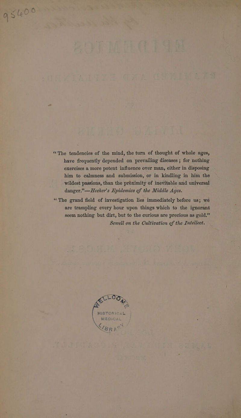 “The tendencies of the mind, the turn of thought of whole ages, have frequently depended on prevailing diseases ; for nothing exercises a more potent influence over man, either in disposing him to calmness and submission, or in kindling in him the wildest passions, than the proximity of inevitable and universal danger.” —Hecker’s Epidemics of the Middle Ages. “The grand field of investigation lies immediately before us; wé are trampling every hour upon things which to the ignorant seem nothing but dirt, but to the curious are precious as gold.” Sewell on the Cultivation of the Intellect. HISTORICAL | MEDICAL }