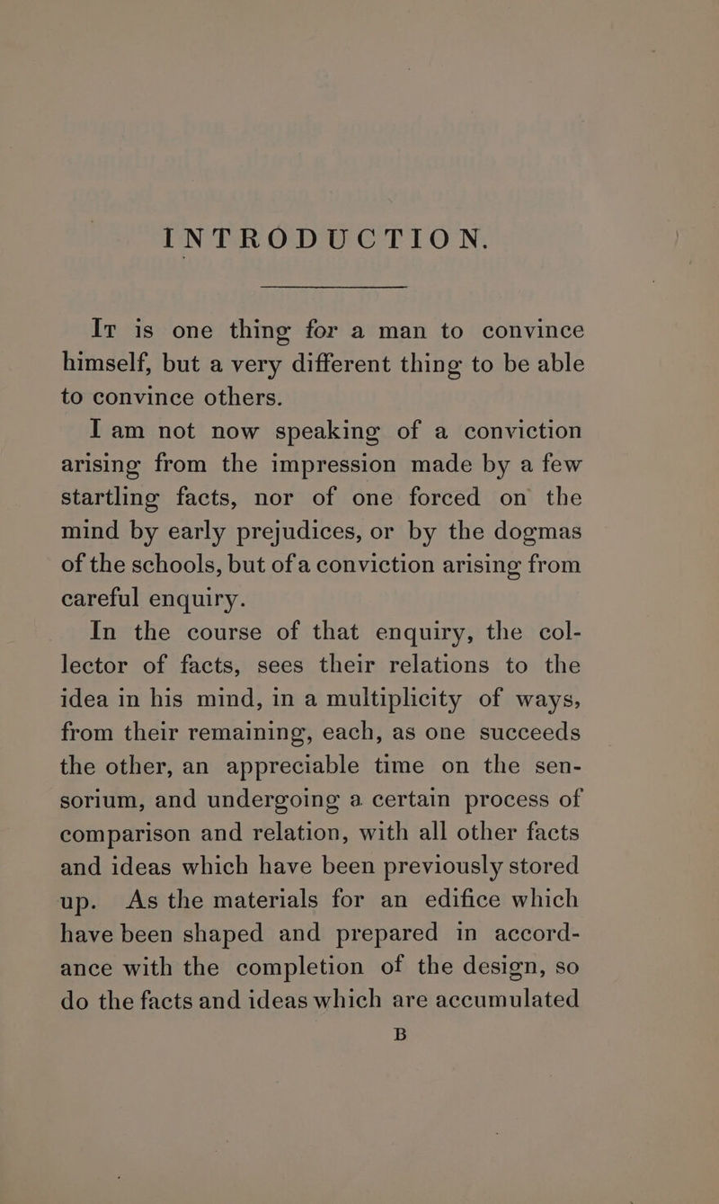 INTRODUCTION. It is one thing for a man to convince himself, but a very different thing to be able to convince others. Iam not now speaking of a conviction arising from the impression made by a few startling facts, nor of one forced on the mind by early prejudices, or by the dogmas of the schools, but ofa conviction arising from careful enquiry. In the course of that enquiry, the col- lector of facts, sees their relations to the idea in his mind, in a multiplicity of ways, from their remaining, each, as one succeeds the other, an appreciable time on the sen- sorium, and undergoing a certain process of comparison and relation, with all other facts and ideas which have been previously stored up. As the materials for an edifice which have been shaped and prepared in accord- ance with the completion of the design, so do the facts and ideas which are accumulated B