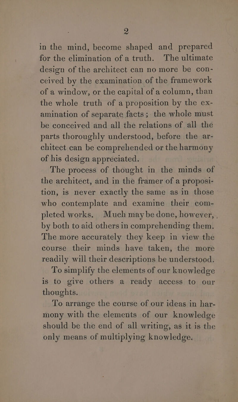 in the mind, become shaped and prepared for the elimination of a truth. The ultimate design of the architect can no more be con- ceived by the examination of the framework of a window, or the capital of a column, than the whole truth of a proposition by the ex- amination of separate facts; the whole must be conceived and all the relations of all the parts thoroughly understood, before the ar- chitect can be comprehended or the harmony of his design appreciated. The process of thought in the minds of the architect, and in the framer of a proposi- tion, is never exactly the same as in those who contemplate and examine their com- pleted works, Much maybe done, however, . by both to aid others in comprehending them. The more accurately they keep in view the course their minds have taken, the more readily will their descriptions be understood. To simplify the elements of our knowledge is to give others a ready access to our thoughts. To arrange the course of our ideas in har- mony with the elements of our knowledge should be the end of all writing, as it is the only means of multiplying knowledge.