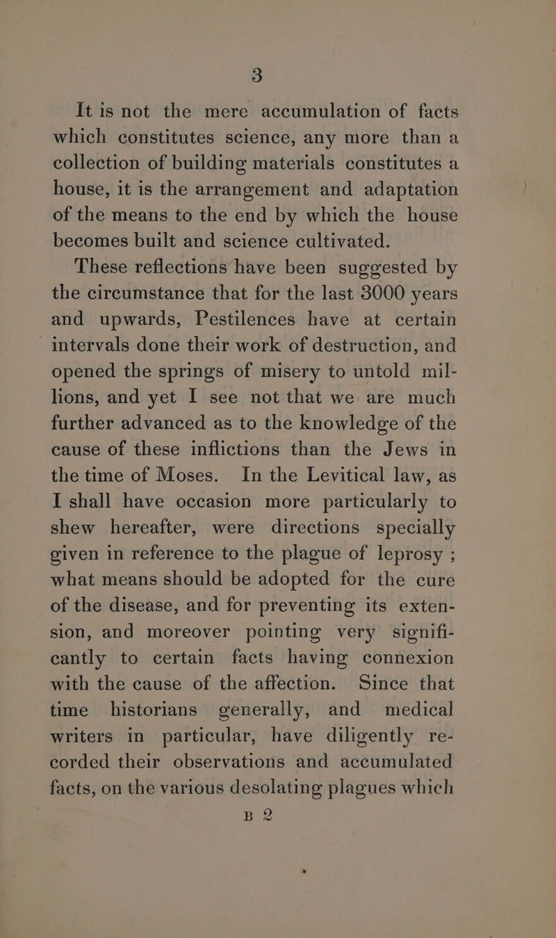 It is not the mere accumulation of facts which constitutes science, any more than a collection of building materials constitutes a house, it is the arrangement and adaptation of the means to the end by which the house becomes built and science cultivated. These reflections have been suggested by the circumstance that for the last 3000 years and upwards, Pestilences have at certain intervals done their work of destruction, and opened the springs of misery to untold mil- lions, and yet I see not that we are much further advanced as to the knowledge of the cause of these inflictions than the Jews in the time of Moses. In the Levitical law, as I shall have occasion more particularly to shew hereafter, were directions specially given in reference to the plague of leprosy ; what means should be adopted for the cure of the disease, and for preventing its exten- sion, and moreover pointing very signifi- cantly to certain facts having connexion with the cause of the affection. Since that time historians generally, and medical writers in particular, have diligently re- corded their observations and accumulated facts, on the various desolating plagues which B 2