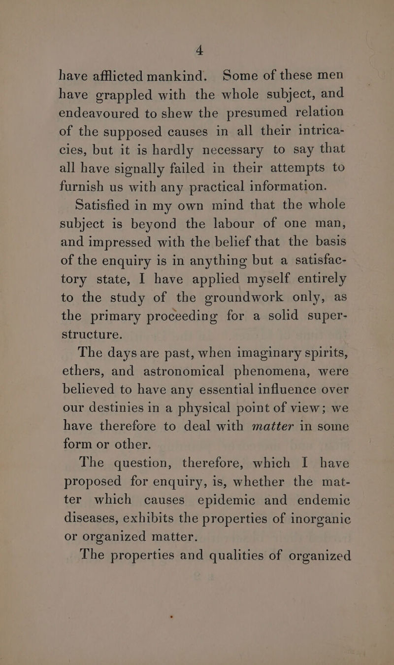 + have afflicted mankind. Some of these men have grappled with the whole subject, and endeavoured to shew the presumed relation of the supposed causes in all their intrica- cies, but it is hardly necessary to say that all have signally failed in their attempts to furnish us with any practical information. Satisfied in my own mind that the whole subject is beyond the labour of one man, and impressed with the belief that the basis of the enquiry is in anything but a satisfac- tory state, I have applied myself entirely to the study of the groundwork only, as the primary proceeding for a solid super- structure. The days are past, when imaginary spirits, ethers, and astronomical phenomena, were believed to have any essential influence over our destinies in a physical point of view; we have therefore to deal with matter in some form or other. The question, therefore, which I have proposed for enquiry, is, whether the mat- ter which causes epidemic and endemic diseases, exhibits the properties of inorganic or organized matter. The properties and qualities of organized