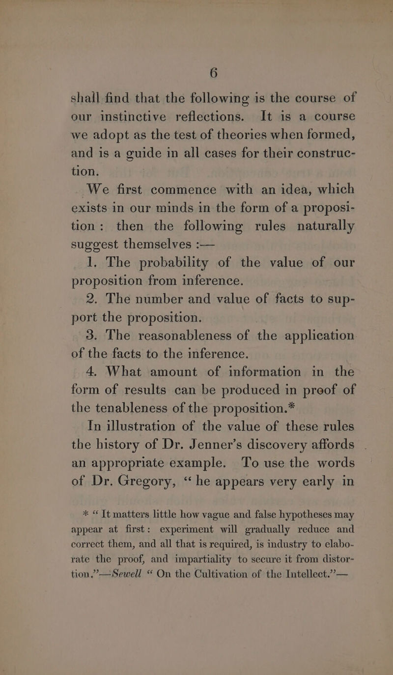 shall find that the following is the course of our instinctive reflections. It is a course we adopt as the test of theories when formed, and is a guide in all cases for their construc- tion. We first commence with an idea, which exists in our minds in the form of a proposi- tion: then the following rules naturally suggest themselves :-— 1. The probability of the value of our proposition from inference. 2. The number and value of facts to sup- port the proposition. 3. The reasonableness of the application of the facts to the inference. 4. What amount of information in the form of results can be produced in preof of the tenableness of the proposition.* In illustration of the value of these rules the history of Dr. Jenner’s discovery affords an appropriate example. To use the words of Dr. Gregory, “he appears very early in * “ It matters little how vague and false hypotheses may appear at first: experiment will gradually reduce and correct them, and all that is required, is industry to elabo- rate the proof, and impartiality to secure it from distor- tion.” —Sewell “ On the Cultivation of the Intellect.”—