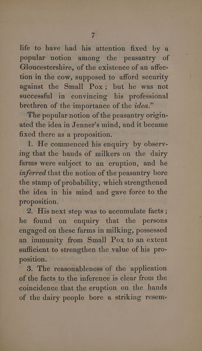 life to have had his attention fixed by a popular notion among the peasantry of Gloucestershire, of the existence of an aftec- tion in the cow, supposed to afford security against the Small Pox; but he was not successful in convincing his professional brethren of the importance of the idea.” The popular notion of the peasantry origin- ated the idea in Jenner’s mind, and it became fixed there as a proposition. | I. He commenced his enquiry by observ- ing that the hands of milkers on the dairy farms were subject to an eruption, and he inferred that the notion of the peasantry bore the stamp of probability, which strengthened the idea in his mind and gave force to the proposition. 2. His next step was to accumulate facts ; he found on enquiry that the persons engaged on these farms in milking, possessed an immunity from Small Pox to an extent sufficient to strengthen the value of his pro- position. 3. The reasonableness of the application of the facts to the inference is clear from the coincidence that the eruption on the hands of the dairy people bore a striking resem-