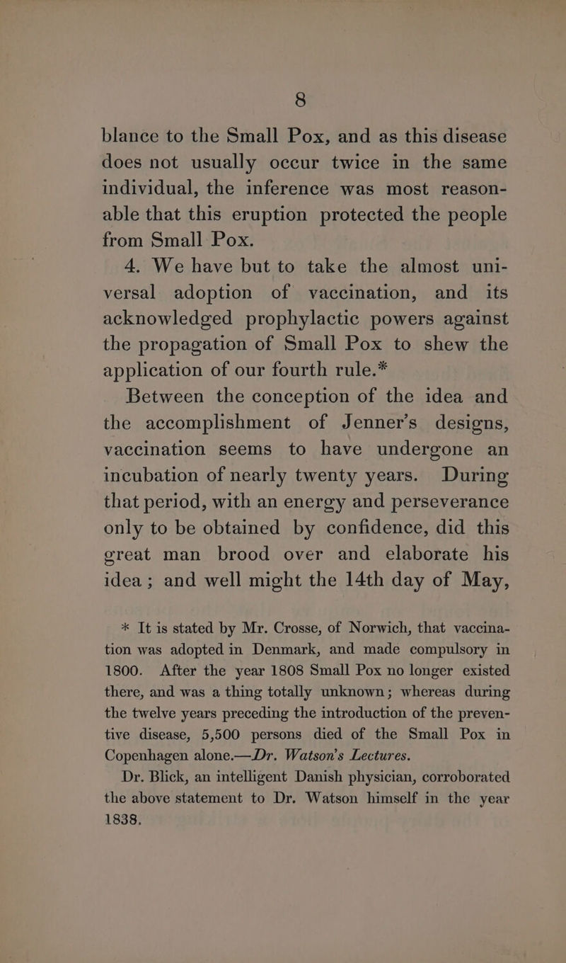blance to the Small Pox, and as this disease does not usually occur twice in the same individual, the inference was most reason- able that this eruption protected the people from Small Pox. 4. We have but to take the almost uni- versal adoption of vaccination, and _ its acknowledged prophylactic powers against the propagation of Small Pox to shew the application of our fourth rule.* Between the conception of the idea and the accomplishment of Jenner’s designs, vaccination seems to have undergone an incubation of nearly twenty years. During that period, with an energy and perseverance only to be obtained by confidence, did this great man brood over and elaborate his idea ; and well might the 14th day of May, * It is stated by Mr. Crosse, of Norwich, that vaccina- tion was adopted in Denmark, and made compulsory in 1800. After the year 1808 Small Pox no longer existed there, and was a thing totally unknown; whereas during the twelve years preceding the introduction of the preven- tive disease, 5,500 persons died of the Small Pox in Copenhagen alone.—Dr. Watson’s Lectures. Dr. Blick, an intelligent Danish physician, corroborated the above statement to Dr. Watson himself in the year 1838.