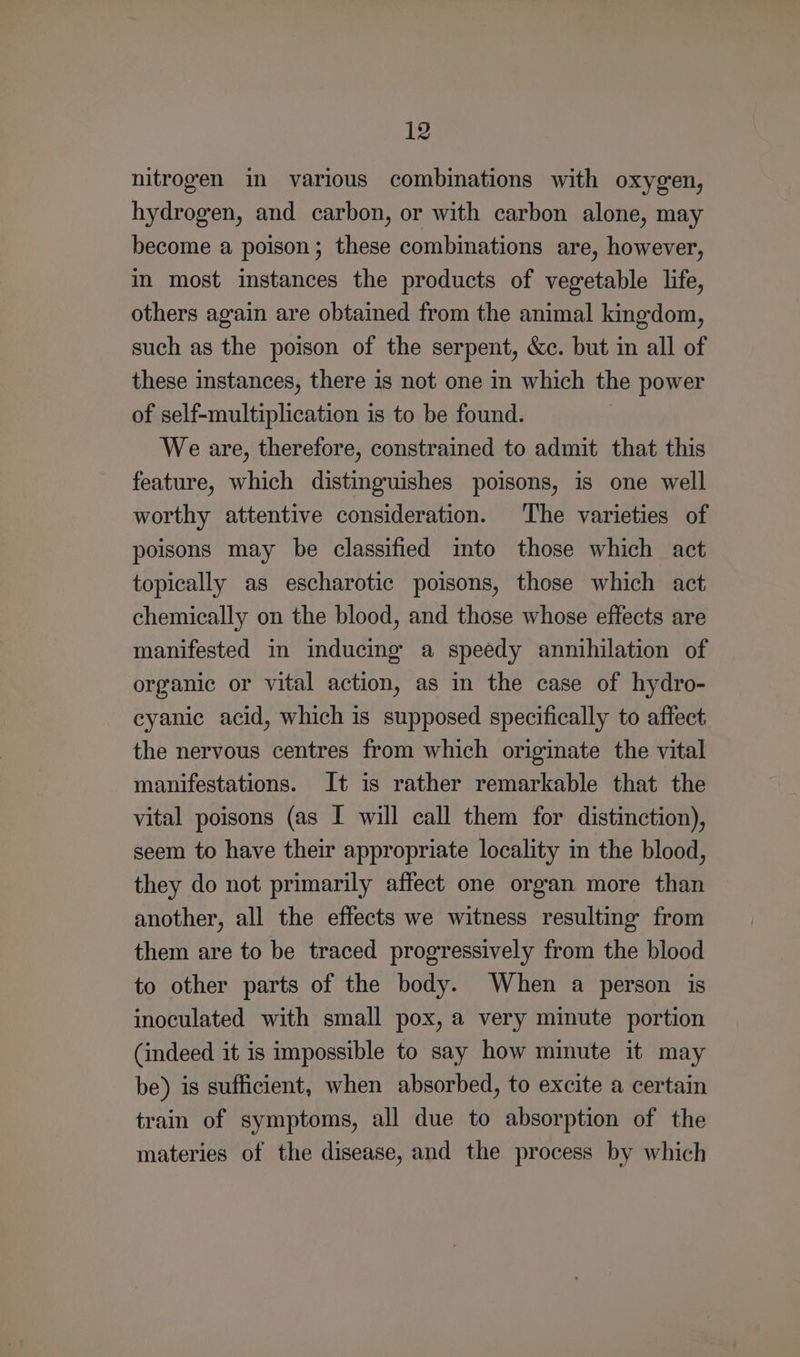 Iz nitrogen in various combinations with oxygen, hydrogen, and carbon, or with carbon alone, may become a poison; these combinations are, however, in most instances the products of vegetable life, others again are obtained from the animal kingdom, such as the poison of the serpent, &amp;c. but in all of these instances, there is not one in which the power of self-multiplication is to be found. | We are, therefore, constrained to admit that this feature, which distinguishes poisons, is one well worthy attentive consideration. The varieties of poisons may be classified into those which act topically as escharotic poisons, those which act chemically on the blood, and those whose effects are manifested in inducing a speedy annihilation of organic or vital action, as in the case of hydro- cyanic acid, which is supposed specifically to affect the nervous centres from which originate the vital manifestations. It is rather remarkable that the vital poisons (as I will call them for distinction), seem to have their appropriate locality in the blood, they do not primarily affect one organ more than another, all the effects we witness resulting from them are to be traced progressively from the blood to other parts of the body. When a person is inoculated with small pox, a very minute portion (indeed it is impossible to say how minute it may be) is sufficient, when absorbed, to excite a certain train of symptoms, all due to absorption of the materies of the disease, and the process by which